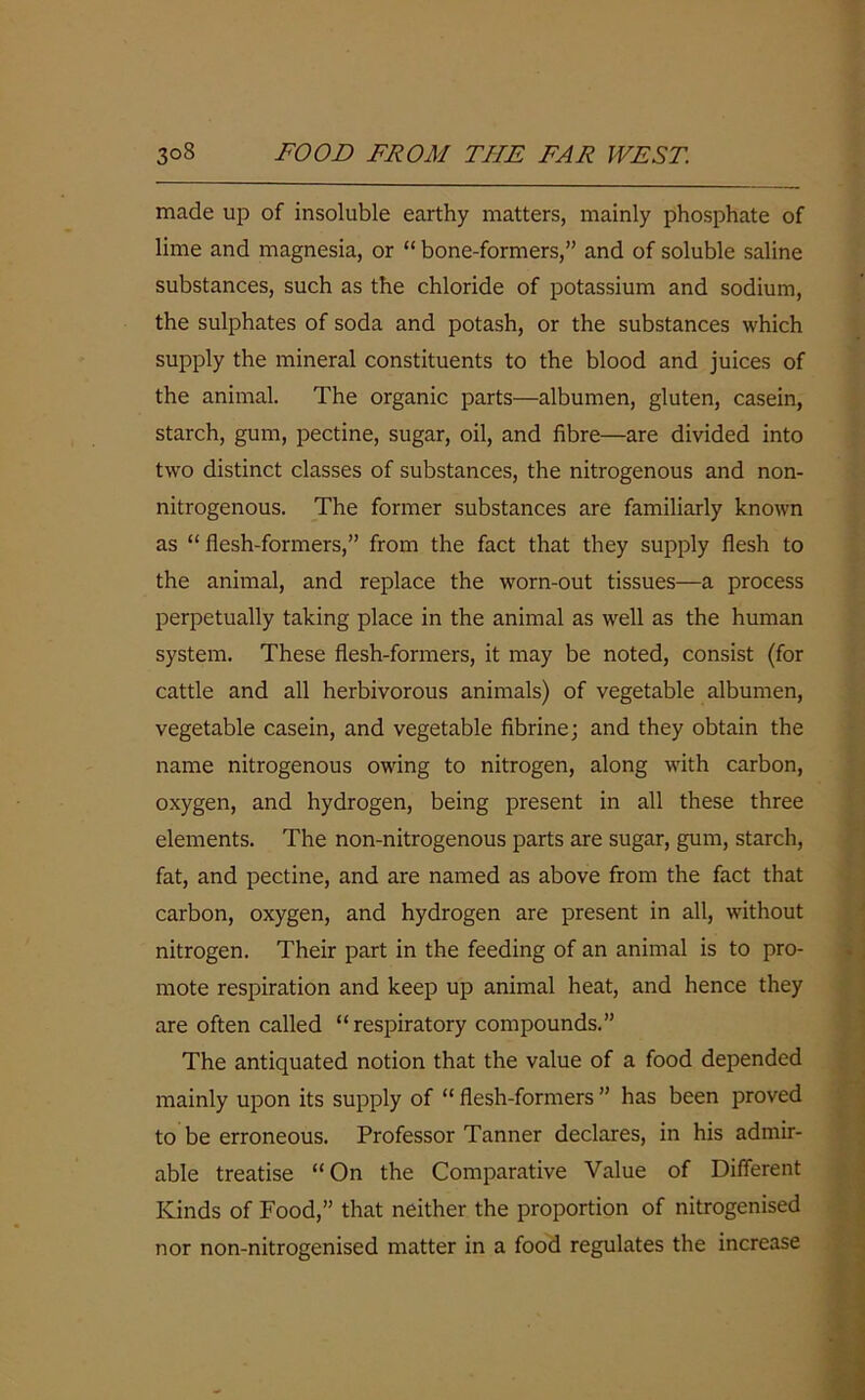 made up of insoluble earthy matters, mainly phosphate of lime and magnesia, or “ bone-formers,” and of soluble saline substances, such as the chloride of potassium and sodium, the sulphates of soda and potash, or the substances which supply the mineral constituents to the blood and juices of the animal. The organic parts—albumen, gluten, casein, starch, gum, pectine, sugar, oil, and fibre—are divided into two distinct classes of substances, the nitrogenous and non- nitrogenous. The former substances are familiarly known as “ flesh-formers,” from the fact that they supply flesh to the animal, and replace the worn-out tissues—a process perpetually taking place in the animal as well as the human system. These flesh-formers, it may be noted, consist (for cattle and all herbivorous animals) of vegetable albumen, vegetable casein, and vegetable fibrine; and they obtain the name nitrogenous owing to nitrogen, along with carbon, oxygen, and hydrogen, being present in all these three elements. The non-nitrogenous parts are sugar, gum, starch, fat, and pectine, and are named as above from the fact that carbon, oxygen, and hydrogen are present in all, without nitrogen. Their part in the feeding of an animal is to pro- mote respiration and keep up animal heat, and hence they are often called “respiratory compounds.” The antiquated notion that the value of a food depended mainly upon its supply of “ flesh-formers ” has been proved to be erroneous. Professor Tanner declares, in his admir- able treatise “On the Comparative Value of Different Kinds of Food,” that neither the proportion of nitrogenised nor non-nitrogenised matter in a food regulates the increase