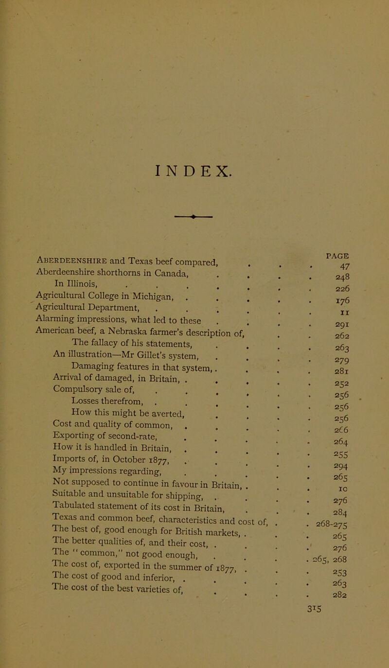 INDEX. Aberdeenshire and Texas beef compared Aberdeenshire shorthorns in Canada, In Illinois, Agricultural College in Michigan, . Agricultural Department, Alarming impressions, what led to these American beef, a Nebraska farmer’s description of, The fallacy of his statements, An illustration—Mr Gillet’s system, Damaging features in that system, Arrival of damaged, in Britain, Compulsory sale of, Losses therefrom, How this might be averted, Cost and quality of common, Exporting of second-rate, How it is handled in Britain, Imports of, in October 1877, My impressions regarding, Not supposed to continue in favour in Britain, Suitable and unsuitable for shipping, Tabulated statement of its cost in Britain, Texas and common beef, characteristics and cost of The best of, good enough for British markets, The better qualities of, and their cost, The 1 common,” not good enough, The cost of, exported in the summer of 1877, The cost of good and inferior, . The cost of the best varieties of, PAGE 47 . 248 . 226 . 176 . 11 291 . 262 263 279 . 281 • 2S2 256 256 256 266 . 264 255 294 265 . 10 . 276 . 284 . 268-275 265 276 . 265, 268 253 • 263 282