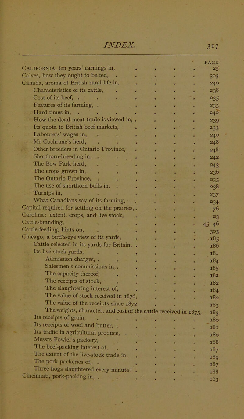 ' PAGE California, ten years’ earnings in, .... 25 Calves, how they ought to be fed, ..... 303 Canada, aroma of British rural life in, , 240 Characteristics of its cattle, ..... 238 Cost of its beef, ....... 235 Features of its farming, ...... 235 Hard times in, . . . . . . . 240 How the dead-meat trade is viewed in, . . . . 239 Its quota to British beef markets, .... 233 Labourers’ wages in, . . . . . 240 Mr Cochrane’s herd, ...... 248 Other breeders in Ontario Province, .... 248 Shorthorn-breeding in, . . . . . . 242 The Bow Park herd, ...... 243 The crops grown in, . . . . . 236 The Ontario Province, ...... 23s The use of shorthorn bulls in, . . . . . 238 Turnips in, ...... 237 What Canadians say of its farming, .... 234 Capital required for settling on the prairies,.... 76 Carolina: extent, crops, and live stock, .... 23 Cattle-branding, . . . . . . . 45, 46 Cattle-feeding, hints on, ...... 303 Chicago, a bird’s-eye view of its yards, .... 185 Cattle selected in its yards for Britain, .... 186 Its live-stock yards, ...... 181 Admission charges, ...... 184 Salesmen's commissions in,. . . , . The capacity thereof, . . . . .182 The receipts of stock, . . . . .182 The slaughtering interest of, ... 184 The value of stock received in 1876, . . . 182 The value of the receipts since 1872, . . . The weights, character, and cost of the cattle received in 1875, 183 Its receipts of grain, ...... 180 Its receipts of wool and butter, ..... ' zSz Its traffic in agricultural produce, .... 180 Messrs Fowler’s packery, . . . _ .188 The beef-packing interest of, . . . The extent of the live-stock trade in, .... jSg The pork packeries of, . . . . . Three hogs slaughtered every minute! . . . , jgg Cincinnati, pork-packing in, . . . . _ I(-