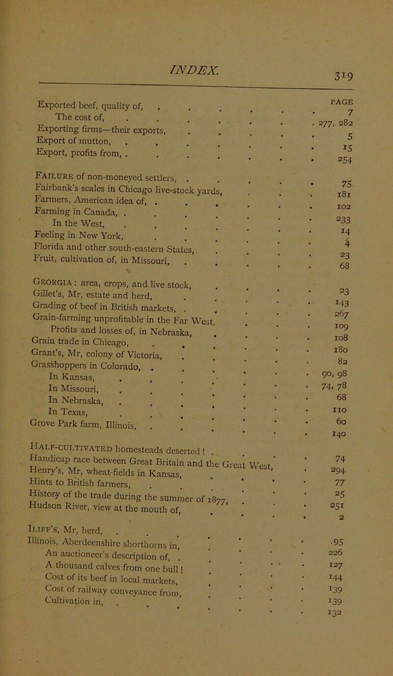 3i9 Exported beef, quality of, The cost of, Exporting firms—their exports, Export of mutton, Export, profits from, . Failure of non-moneyed settlers, . Fairbanks scales in Chicago live-stock yards, Farmers, American idea of, . Farming in Canada, . In the West, Feeling in New York, Florida and other south-eastern States, Fruit, cultivation of, in Missouri, Georgia : area, crops, and live stock, Gillet’s, Mr, estate and herd, Grading of beef in British markets, . Grain-farming unprofitable in the Far West, Profits and losses of, in Nebraska, Grain trade in Chicago, Grant’s, Mr, colony of Victoria, Grasshoppers in Colorado, . In Kansas, In Missouri, In Nebraska, In Texas, Grove Park farm, Illinois, Half-cultivated homesteads deserted! Handicap race between Great Britain and the Grea Henry’s, Mr, wheat-fields in Kansas, Hints to British farmers, History of the trade during the summer of 1877 Hudson River, view at the mouth of, West, Iliff’s, Mr, herd, . Illinois, Aberdeenshire shorthorns in, An auctioneer’s description of, A thousand calves from one bull! Cost of its beef in local markets, Cost of railway conveyance from, Cultivation in, PAGE 7 . 277, 282 5 IS • 254 • 75 181 • 102 233 14 4 23 68 23 M3 . 267 . log . 108 . 180 82 • 90, 98 • 74. 78 68 • no • 60 • 140 74 294 77 25 251 • 2 •95 • 226 • 127 144 139 139 132