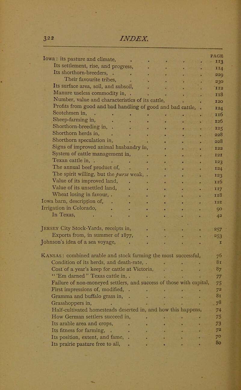 Iowa: its pasture and climate, . . . , ,113 Its settlement, rise, and progress, .... 114 Its shorthorn-breeders, ...... 229 Their favourite tribes, ..... 230 Its surface area, soil, and subsoil, . . . . II2 Manure useless commodity in, . . . . . ltg Number, value and characteristics of its cattle, . . 120 Profits from good and bad handling of good and bad cattle, . 124 Scotchmen in, . . . . , . lt6 Sheep-farming in, ..... 126 Shorthorn-breeding in, . . . , . . ^5 Shorthorn herds in, . . . . 228 Shorthorn speculation in, . . . . . 228 Signs of improved animal husbandry in, , . . 122 System of cattle management in, ... 121 Texan cattle in, . . . . . . . 123 The annual beef product of, . . . . 124 The spirit willing, but the purse weak, .... 123 Value of its improved land, ..... 1x6 Value of its unsettled land, . . . . .117 Wheat losing in favour, ...... 118 Iowa barn, description of, . . . . . 121 Irrigation in Colorado, ...... 90 In Texas, ....... 42 Jersey City Stock-Yards, receipts in, .... 257 Exports from, in summer of 1877, .... 253 Johnson’s idea of a sea voyage, ..... 1 Kansas : combined arable and stock farming the most successful, 76 Condition of its herds, and death-rate, .... 81 Cost of a year’s keep for cattle at Victoria, . . . 87 “ ’Em darned ” Texas cattle in, . .... 77 Failure of non-moneyed settlers, and success of those with capital, 75 First impressions of, modified, ..... 72 Gramma and buffalo grass in, . . . . . 81 Grasshoppers in, . . . . . . _ 78 Half-cultivated homesteads deserted in, and how this happens, 74 How German settlers succeed in, .... 75 Its arable area and crops, ..... 73 Its fitness for farming, ...... 72 Its position, extent, and fame, ..... 7° Its prairie pasture free to all, . . . • 80