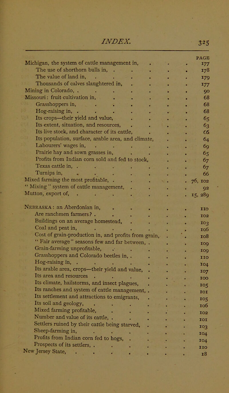 PAGE Michigan, the system of cattle management in, . . . 177 The use of shorthorn bulls in, . . . . . 178 The value of land in, . . . . . 179 Thousands of calves slaughtered in, . . . 177 Mining in Colorado, ....... 90 Missouri: fruit cultivation in, ..... 68 Grasshoppers in, ...... 68 Hog-raising in, . . . . . .. 68 Its crops—their yield and value, .... 65 Its extent, situation, and resources, .... 63 Its live stock, and character of its cattle, ... 66 Its population, surface, arable area, and climate, . . 64 Labourers’ wages in, . . . . . 69 Prairie hay and sown grasses in, .... 65 Profits from Indian corn sold and fed to stock, . . 67 Texas cattle in, . . . . . . . 67 Turnips in, ....... 66 Mixed farming the most profitable, . . . . .76, 102 “ Mixing ” system of cattle management, .... 92 Mutton, export of, . . . . . . . 15, 289 Nebraska : an Aberdonian in, .... no Are ranchmen farmers ? . . . . . . Ioa Buildings on an average homestead, .... 103 Coal and peat in, ...... io5 Cost of grain-production in, and profits from grain, . ' . 108 “ Fair average ” seasons few and far between, . . . I09 Grain-farming unprofitable, ..... I09 Grasshoppers and Colorado beetles in, . . . . IIO Hog-raising in, . . . . . . .104 Its arable area, crops—their yield and value, ... 107 Its area and resources ...... IOO Its climate, hailstorms, and insect plagues, . . . io^ Its ranches and system of cattle management, . . . IOI Its settlement and attractions to emigrants, . . . IO$ Its soil and geology, ...... io6 Mixed farming profitable, • . 102 Number and value of its cattle, ..... I0I Settlers ruined by their cattle being starved, . . .103 Sheep-farming in, . . . . . _ x Profits from Indian corn fed to hogs, .... IC4 Prospects of its settlers, . . . . . . no New Jersey State, ...... l8