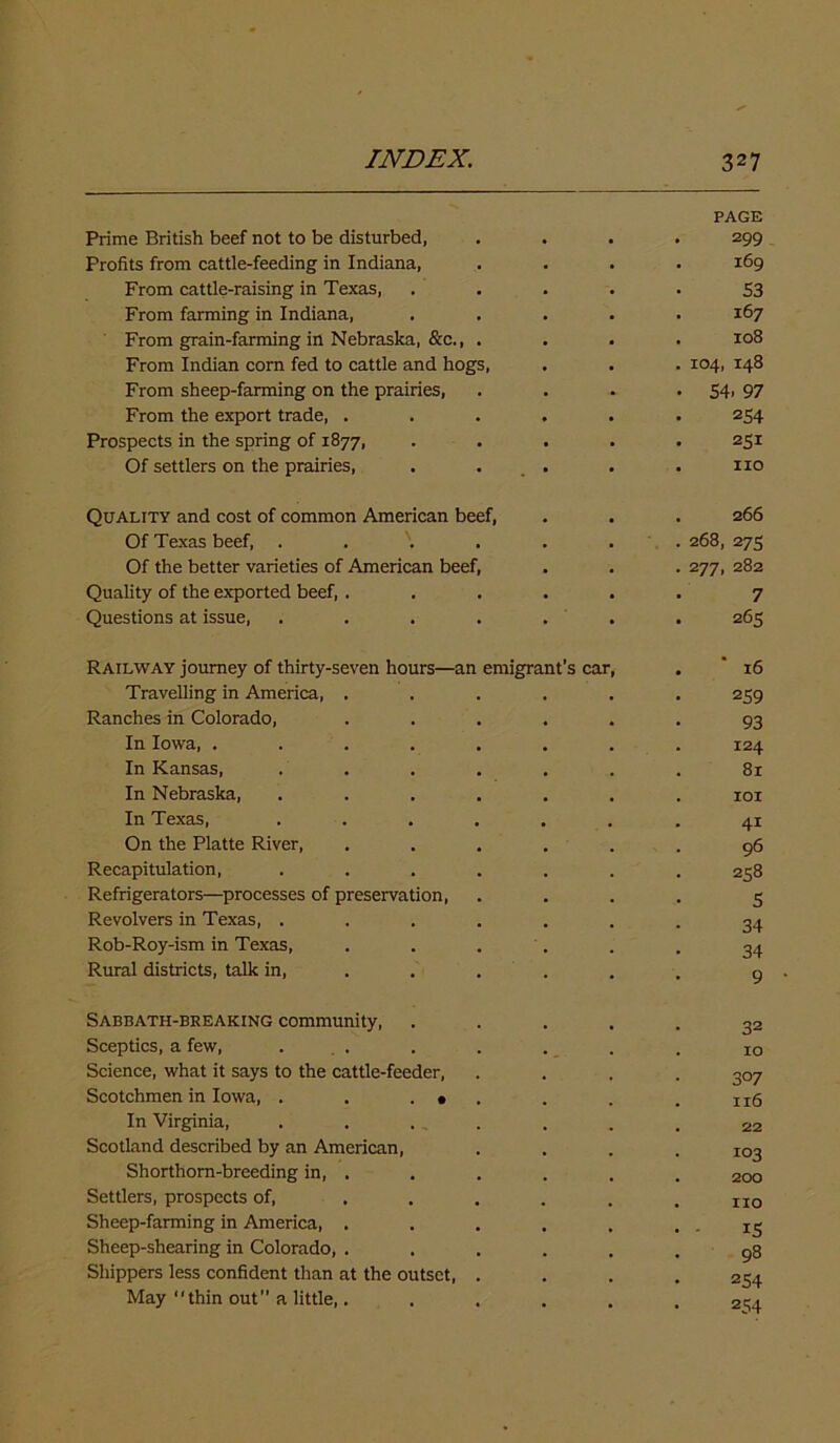 PAGE Prime British beef not to be disturbed, .... 299 Profits from cattle-feeding in Indiana, .... 169 From cattle-raising in Texas, . . . . . 53 From farming in Indiana, ..... 167 From grain-farming in Nebraska, &c., .... 108 From Indian corn fed to cattle and hogs, . . . 104, 148 From sheep-farming on the prairies, . . . • 54. 97 From the export trade, ...... 254 Prospects in the spring of 1877, ..... 251 Of settlers on the prairies, . . . . . no Quality and cost of common American beef, . . . 266 Of Texas beef, ....... 268, 275 Of the better varieties of American beef, . . . 277, 282 Quality of the exported beef, ...... 7 Questions at issue, . . . . . . . 265 Railway journey of thirty-seven hours—an emigrant’s car, Travelling in America, ..... Ranches in Colorado, ..... In Iowa, ....... In Kansas, . . In Nebraska, ...... In Texas, ...... On the Platte River, ..... Recapitulation, ...... Refrigerators—processes of preservation, Revolvers in Texas, ...... Rob-Roy-ism in Texas, . . . . . Rural districts, talk in, .... 16 259 93 124 81 101 41 96 258 5 34 34 9 Sabbath-breaking community, Sceptics, a few, Science, what it says to the cattle-feeder, Scotchmen in Iowa, . . . • In Virginia, Scotland described by an American, Shorthorn-breeding in, . Settlers, prospects of, Sheep-farming in America, . Sheep-shearing in Colorado, . Shippers less confident than at the outset, May thin out” a little,. 32 10 3°7 116 22 103 200 no i5 98 254 254