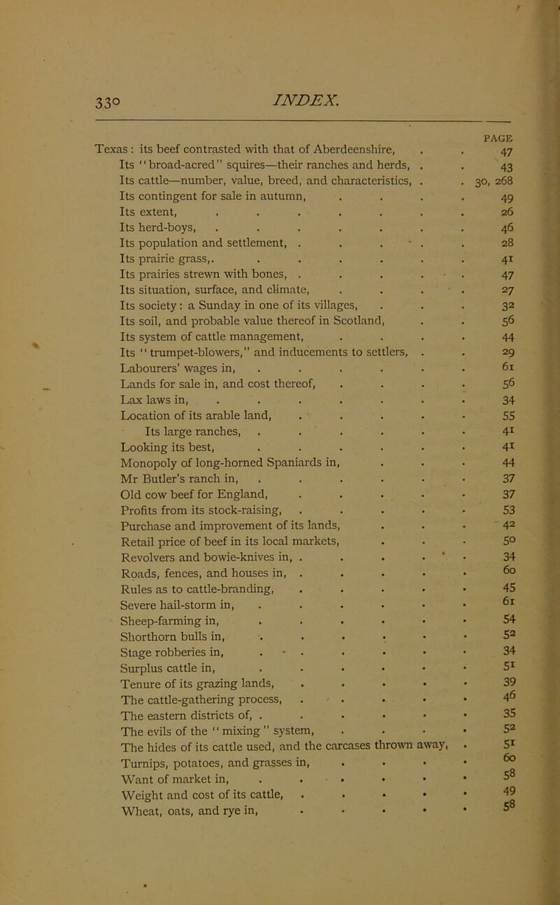 33° Texas : its beef contrasted with that of Aberdeenshire, PAGE 47 Its broad-acred squires—their ranches and herds, 43 Its cattle—number, value, breed, and characteristics, 30, 268 Its contingent for sale in autumn, 49 Its extent, ..... 26 Its herd-boys, ..... 46 Its population and settlement, . . . 28 Its prairie grass,. .... 41 Its prairies strewn with bones, . 47 Its situation, surface, and climate, 27 Its society: a Sunday in one of its villages, 32 Its soil, and probable value thereof in Scotland, 56 Its system of cattle management, 44 Its “ trumpet-blowers,” and inducements to settlers, 29 Labourers’ wages in, 61 Lands for sale in, and cost thereof, 56 Lax laws in, .... 34 Location of its arable land, 5S Its large ranches, .... 41 Looking its best, .... 41 Monopoly of long-horned Spaniards in, 44 Mr Butler’s ranch in, .... 37 Old cow beef for England, 37 Profits from its stock-raising, 53 Purchase and improvement of its lands, 42 Retail price of beef in its local markets, 50 Revolvers and bowie-knives in, . . • 34 Roads, fences, and houses in, . 60 Rules as to cattle-branding, 45 Severe hail-storm in, 61 Sheep-farming in, 54 Shorthorn bulls in, ... 52 Stage robberies in, . - . 34 Surplus cattle in, 5i Tenure of its grazing lands, 39 The cattle-gathering process, 46 The eastern districts of, . 35 The evils of the “ mixing  system, 52 The hides of its cattle used, and the carcases thrown away, 5i Turnips, potatoes, and grasses in, 60 _o Want of market in, . • • 58 Weight and cost of its cattle, Wheat, oats, and rye in, ... 49 58