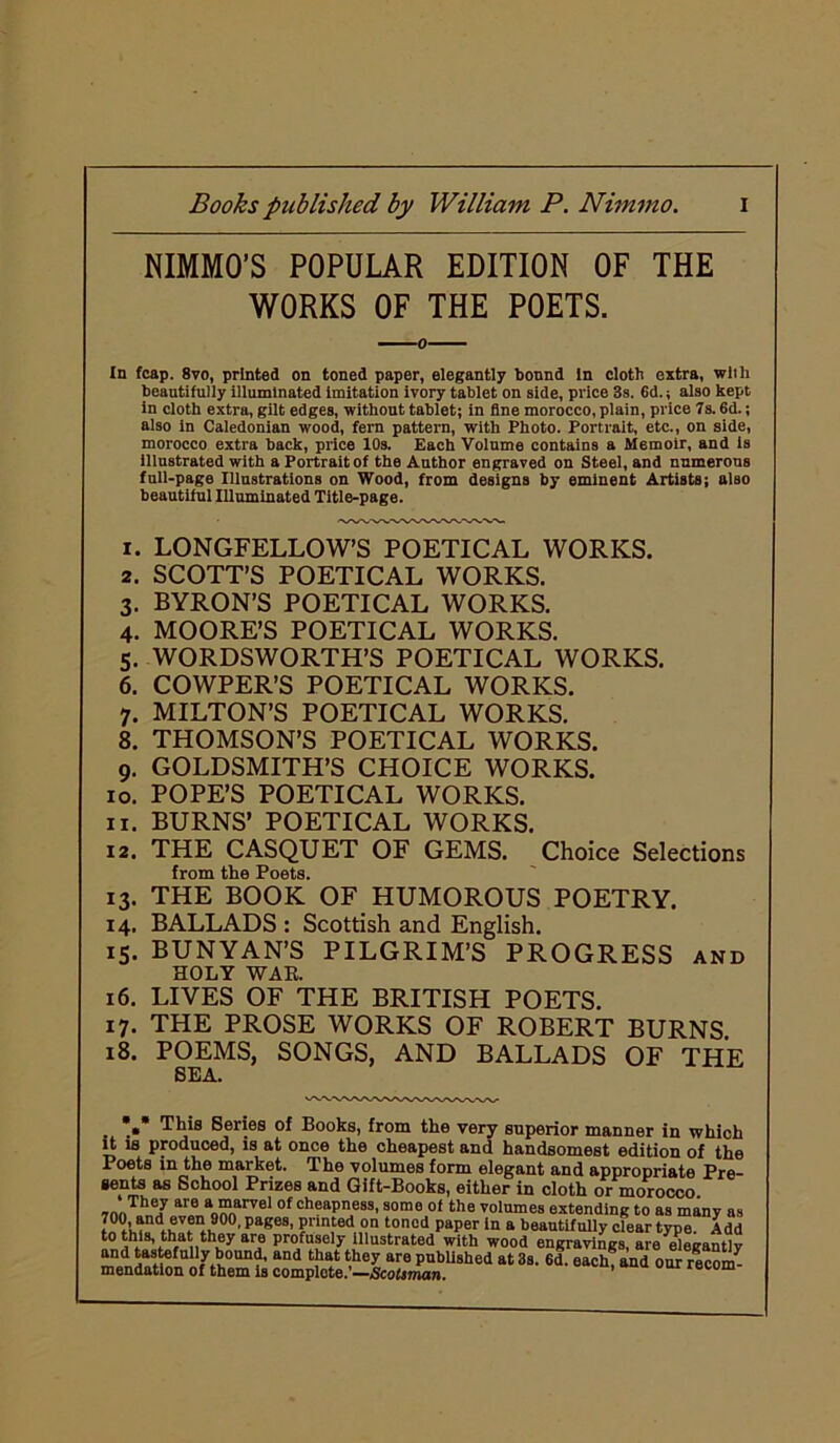 NIMMO’S POPULAR EDITION OF THE WORKS OF THE POETS. 0 In fcap. 8vo, printed on toned paper, elegantly bound In cloth extra, wlili beautifully illuminated imitation ivory tablet on side, price 3s. 6d.; also kept in cloth extra, gilt edges, without tablet; in fine morocco, plain, price 7s. 6d.; also in Caledonian wood, fern pattern, with Photo. Portrait, etc., on side, morocco extra back, price 10s. Each Volume contains a Memoir, and is illustrated with a Portrait of the Author engraved on Steel, and numerous full-page Illustrations on Wood, from designs by eminent Artists; also beautiful Illuminated Title-page. 1. LONGFELLOW’S POETICAL WORKS. 2. SCOTT’S POETICAL WORKS. 3. BYRON’S POETICAL WORKS. 4. MOORE’S POETICAL WORKS. 5. WORDSWORTH’S POETICAL WORKS. 6. COWPER’S POETICAL WORKS. 7. MILTON’S POETICAL WORKS. 8. THOMSON’S POETICAL WORKS. 9. GOLDSMITH’S CHOICE WORKS. 10. POPE’S POETICAL WORKS. 11. BURNS’ POETICAL WORKS. 12. THE CASQUET OF GEMS. Choice Selections from the Poets. 13. THE BOOK OF HUMOROUS POETRY. 14. BALLADS : Scottish and English. 15. BUNYAN’S PILGRIM’S PROGRESS and HOLY WAR. 16. LIVES OF THE BRITISH POETS. 17. THE PROSE WORKS OF ROBERT BURNS. 18. POEMS, SONGS, AND BALLADS OF THE SEA. . .» This Series of Books, from the very superior manner in which it is produced, is at once the cheapest and handsomest edition of the Poets in the market. The volumes form elegant and appropriate Pre- sents as School Prizes and Gift-Books, either in cloth or morocco 7nnTh„7 ar® a0“arvel 0f cheapriea3'somo ot the volumes extending to as many as 4»w«?00, Pag6S’ ?nr\ted°n tonod paper ln a beautifully clear type. Add to this, that they we profusely Illustrated with wood engravings, are elegantly 7fu0Unf’ and t.Uey are pnbhshed at 3s. 6d. each; and our recom- mendation of them is complete.—Scotsman.