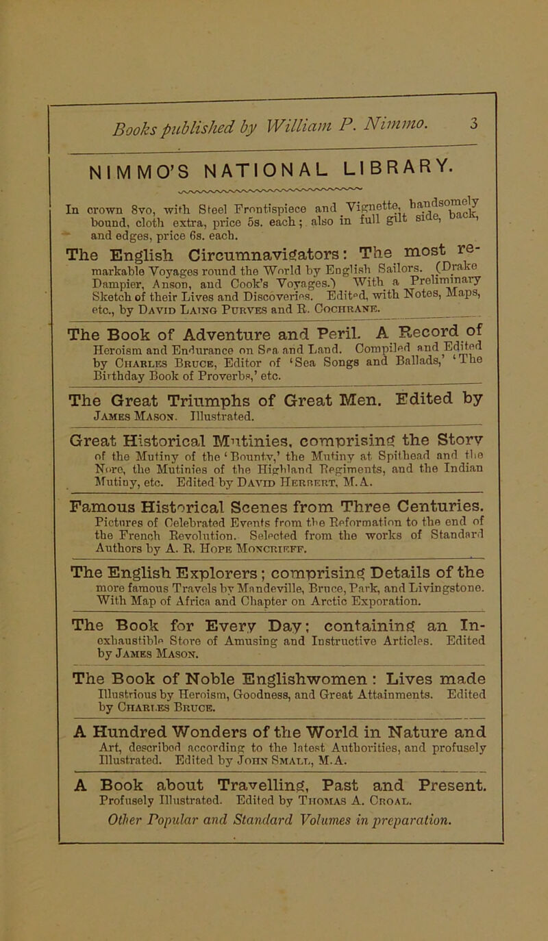 NIMMO’S NATIONAL LIBRARY. In crown 8vo, with Steel Frontispiece bound, cloth extra, price 5s. each; and edges, price 6s. each. and Vignette, handsomely rlso in full gilt side, hack, The English Circumnavigators: The most re- markable Voyages round the World by English Sailors. (Drake Dampier, Anson, and Cook’s Voyages.) With a Preliminary Sketch of their Lives and Discoveries. Edited, with Notes, Maps, etc., by David Laing Purves and R. Cochrane. The Book of Adventure and Peril. A Record of Heroism and Endurance on Sea and Land. Compiled and Edited by Charles Bruce, Editor of ‘Sea Songs and Ballads, Ihe Birthday Book of Proverbs,’ etc. The Great Triumphs of Great Men. Edited by James Mason. Illustrated. Great Historical Mutinies, comprising the Storv of the Mutiny of the‘Bounty,’ the Mutiny at Spithend and the Nore, the Mutinies of the Highland 'Regiments, and the Indian Mutiny, etc. Edited by David Herrert, M. A. Famous Historical Scenes from Three Centuries. Pictures of Celebrated Events from the Reformation to the end of the French Revolution. Selected from the works of Standard Authors by A. R. Hope Moncrieff. The English Explorers; comprising Details of the more famous Travels by Mandeville, Bruce, Park, and Livingstone. With Map of Africa and Chapter on Arctic Exporation. The Book for Every Day; containing an In- exhaustible Store of Amusing and Instructive Articles. Edited by James Mason. The Book of Noble Englishwomen : Lives made Illustrious by Heroism, Goodness, and Great Attainments. Edited by CnARt.ES Bruce. A Hundred Wonders of the World in Nature and Art, described according to the latest Authorities, and profusely Illustrated. Edited by John Small, M. A. A Book about Travelling, Past and Present. Profusely Illustrated. Edited by Thomas A. Croal. Other Popular and Standard Volumes in preparation.