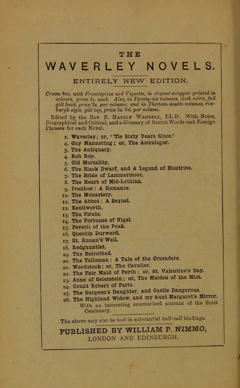 THE WAVERLEY NOVELS. ENTIRELY NEW EDITION. Crown 8uo, with Frontispiece and Vignette, in elegant wrapper printed in colours, price 1,?. each. Also,, in Twenty-six volumes, cloth extra, full gilt back, price 2s. per volume; and in Thirteen double volumes, rox- burgh style, gilt lop, price 3s. Gd.per volume. Edited by the Rev. P. Hately Waddell, LL.D. With Notes, Biographical and Critical, and a Glossary of Scotch Words and Foreign Phrases for each Novel. Waverley; or, ‘Tis Sixty Years Since.’ Guy Mannering; or, The Astrologer. The Antiquary. Rob Roy. Old Mortality. The Black Dwarf, and A Legend of Montrose. The Bride of Lammermoor. The Heart of Mid-Lothian. Ivanhoe: A Romance. The Monastery. The Abbot: A Sequel. Kenilworth. The Pirate. The Fortunes of Nigel. Peverll of the Peak. Quentin Durward. St. Ronan’s WelL Redgauntlet. The Betrothed. The Talisman: A Tale of the Crusaders. Woodstock; or, The Cavalier. The Fair Maid of Perth ; or, St. Valentine’s Day. Anne of Geierstein; or, The Maiden of the Mist. Count Robert of Paris. The Surgeon’s Daughter, and Castle Dangerous. The Highland Widow, and my Aunt Margaret’s Mirror. With an interesting summarized account of the Scott Centenary. 1. 2. 3- 4- 5- 6. 7- 8. 9- 10. 11. 12. 13- 14. IS- 16. 17- 18. 19. 20. 21. 22. 23- 24 25 26 The above may also be bad io substantial half-calf bindings. PUBLISHED ¥y WILLIAM P. NIMMO, LONDON AND EDINBURGH.