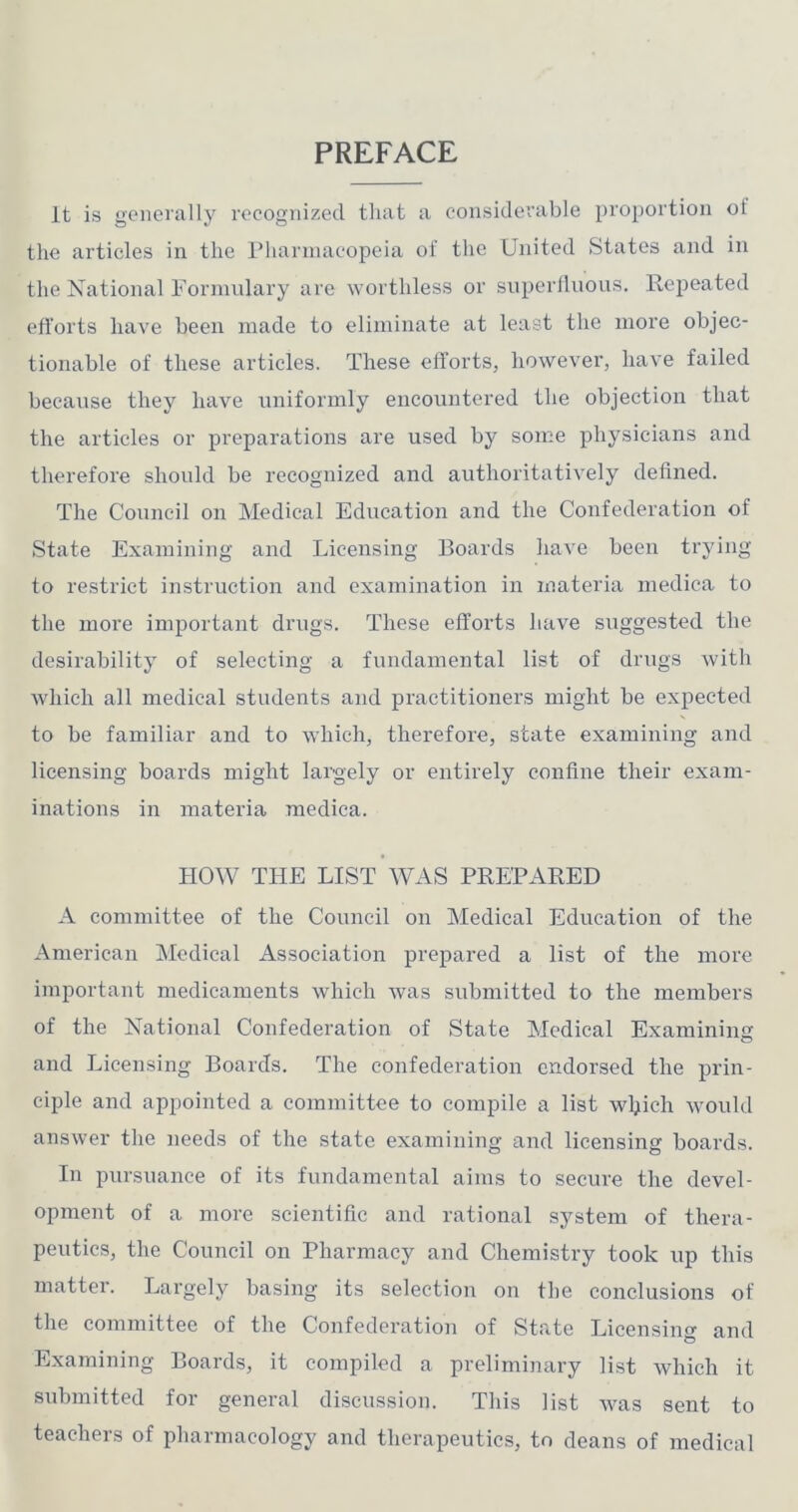 PREFACE It is generally recognized that a considerable proportion of the articles in the Pharinacopeia of the United States and in the Xational Formulary are worthless or snperllnous. Repeated efforts have been made to eliminate at least the more objec- tionable of these articles. These efforts, however, have failed because they have uniformly encountered the objection that the articles or preparations are used by some physicians and therefore should be recognized and authoritatively defined. The Council on Medical Education and the Confederation of State Examining and Licensing Boards have been trying to restrict instruction and examination in materia niediea to the more important drugs. These efforts have suggested the desirability of selecting a fundamental list of drugs with which all medical students and practitioners might be expected to be familiar and to which, therefore, state examining and licensing boards might largely or entirely confine their exam- inations in materia raedica. HOW THE LIST WAS PREPARED A committee of the Council on Medical Education of the American Medical Association prepared a list of the more important medicaments which was submitted to the members of the National Confederation of State Medical Examining and Licensing Boards. The confederation endorsed the prin- ciple and appointed a committee to compile a list wl^ich would answer the needs of the state examining and licensing boards. In pursuance of its fundamental aims to secure the devel- opment of a more scientific and rational system of thera- peutics, the Council on Pharmacy and Chemistry took up this matter. Largely basing its selection on the conclusions of the committee of the Confederation of State Licensing and Examining Boards, it compiled a preliminary list which it submitted for general discussion. This list was sent to teachers of pharmacology and therapeutics, to deans of medical