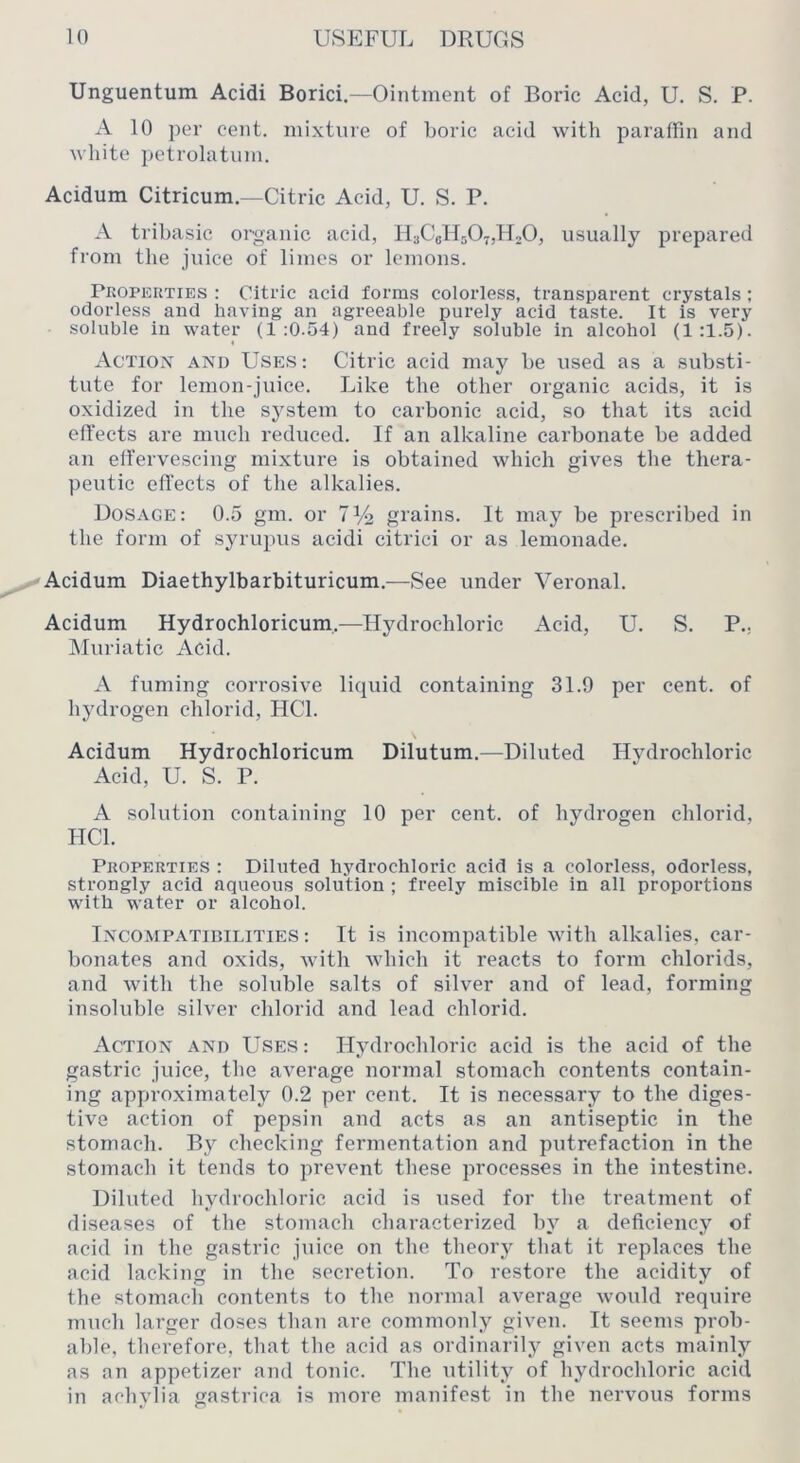 Unguentum Acidi Borici,—Ointment of Boric Acid, U. S. P. A 10 per cent, mixture of boric acid with paraffin and white ])etrolatuni. Acidum Citricum.—Citric Acid, U. S. P. A tribasic organic acid, HsCcHsOtjILO, usually prepared from the juice of limes or lemons. Properties : Citric acid forms colorless, transparent crystals; odorless and having an agreeable purely acid taste. It is very soluble in water (1:0.54) and freely soluble in alcohol (1:1.5). < Action and Uses: Citric acid may be used as a substi- tute for lemon-juice. Like the other organic acids, it is oxidized in the system to carbonic acid, so that its acid effects are much reduced. If an alkaline carbonate be added an effervescing mixture is obtained which gives the thera- peutic effects of the alkalies. Dosage: 0.5 gm. or iy-2 grains. It may be prescribed in the form of syrupus acidi citrici or as lemonade. Acidum Diaethylbarbituricum.—See under Veronal. Acidum Hydrochloricum,—Hydrochloric Acid, U. S. P., IMuriatic Acid. A fuming corrosive liquid containing 31.9 per cent, of hydrogen ehlorid, HCl. Acidum Hydrochloricum Dilutum.—Diluted Hydrochloric Acid, U. S. P. A solution containing 10 per cent, of hydrogen ehlorid, HCl. Properties : Diluted hydrochloric acid is a colorless, odorless, strongly acid aqueous solution ; freely miscible in all proportions with water or alcohol. Incompatimlities ; It is incompatible with alkalies, car- bonates and oxids, with Avhich it reacts to form chlorids, and with the soluble salts of silver and of lead, forming insoluble silver ehlorid and lead ehlorid. Action and Uses: Hydrochloric acid is the acid of the gastric juice, the average normal stomach contents contain- ing approximately 0.2 per cent. It is necessary to the diges- tive action of pepsin and acts as an antiseptic in the stomach. By checking fermentation and putrefaction in the stomach it tends to prevent these processes in the intestine. Diluted hydrochloric acid is used for the treatment of diseases of the stomach characterized by a deficiency of acid in the gastric juice on the theorj^ that it replaces the acid lacking in the secretion. To restore the acidity of the stomacli contents to the normal average would require much larger doses than are commonly given. It seems prob- able, therefore, that the acid as ordinarily given acts mainly as an appetizer and tonic. The utility of hydrochloric acid in achylia gastrica is more manifest in the nervous forms