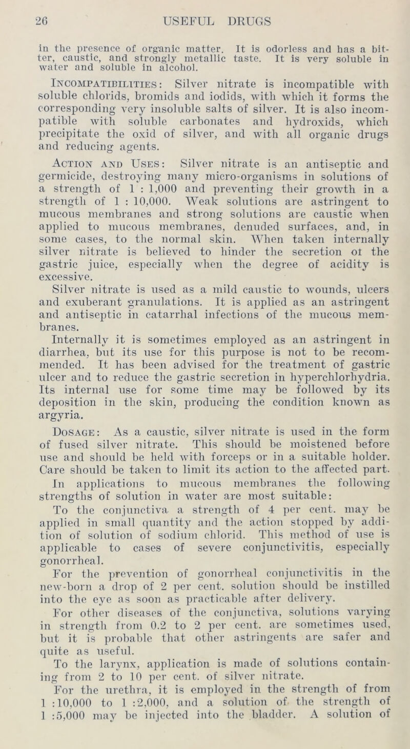 in the presence of org'anic matter. It is odorless and has a bit- ter, caustic, and strongly metallic taste. It is very soluble in water and soluble in alcohol. Incompatibilities: Silver nitrate is incompatible tvith soluble chlorids, bromids and iodids, with Avliieb it forms the corresponding very insoluble salts of silver. It is also incom- patible with soluble carbonates and hydroxids, which precipitate the oxid of silver, and with all organic drugs and reducinsT agents. Action and Uses: Silver nitrate is an antiseptic and germicide, destroying many micro-organisms in solutions of a strength of 1 : 1,000 and preventing their growth in a strength of 1 : 10,000. Weak solutions are astringent to mucous membranes and strong solutions ai’e caustic when applied to mucous membranes, denuded surfaces, and, in some cases, to the normal skin. When taken internally silver nitrate is believed to hinder the secretion ol the gastric juice, especially when the degree of acidity is excessive. Silver nitrate is used as a mild caustic to wounds, ulcers and exuberant granulations. It is applied as an astringent and antiseptic in catari’hal infections of the mucous mem- branes. Internally it is sometimes employed as an astringent in diarrhea, but its use for this purpose is not to be recom- mended. It has been advised for the treatment of gastric ulcer and to reduce the gastric secretion in hyperchlorhydria. Its internal use for some time may be followed by its deposition in the skin, producing the condition known as argyria. Dosage: As a caustic, silver nitrate is used in the form of fused silver nitrate. This should be moistened before use and should be held with forceps or in a suitable holder. Care should be taken to limit its action to the affected part. In applications to mucous membranes the following strengths of solution in water are most suitable: To the conjunctiva a strength of 4 per cent, may be applied in small quantity and the action stopped by addi- tion of solution of sodium chlorid. This method of use is applicable to cases of severe conjunctivitis, especially gonorrheal. For the prevention of gonorrheal conjunctivitis in the new-born a drop of 2 per cent, solution should be instilled into the eye as soon as practicable after delivery. For other diseases of the conjunctiva, solutions varying in strength from 0.2 to 2 per cent, are sometimes used, but it is probable that other astringents are safer and quite as useful. To the larynx, application is made of solutions contain- ing from 2 to 10 per cent, of silver nitrate. For the urethra, it is employed in the strength of from 1 :10,000 to 1 :2,000, and a solution of the strength of