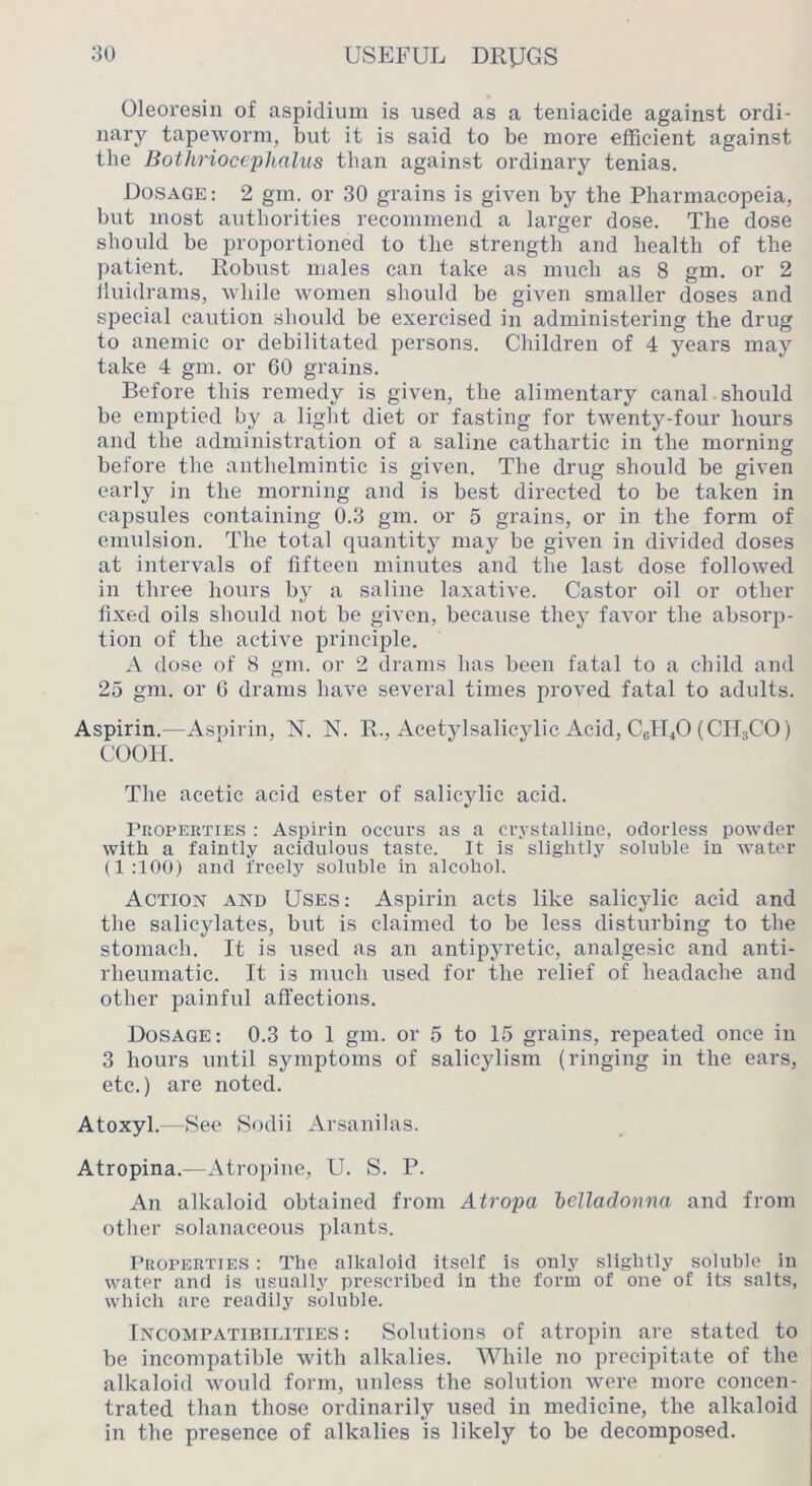Oleoresin of aspidium is used as a teniacide against ordi- nary tapeworm, but it is said to be more efficient against the Bothriocephalus than against ordinary tenias. Dosage : 2 gm. or 30 grains is given by the Pharmacopeia, but most authorities recommend a larger dose. The dose should be proportioned to the strength and health of the patient. Robust males can take as much as 8 gm. or 2 Iluidrams, while women should be given smaller doses and special caution should be exercised in administering the drug to anemic or debilitated persons. Children of 4 years may take 4 gm. or 60 grains. Before this remedy is given, the alimentary canal should be emptied by a light diet or fasting for twenty-four hours and the administration of a saline cathartic in the morning before the anthelmintic is given. The drug should be given early in the morning and is best directed to be taken in capsules containing 0.3 gm. or 5 grains, or in the form of emulsion. The total quantity may be given in divided doses at intervals of fifteen minutes and the last dose followed in three hours by a saline laxative. Castor oil or other fixed oils should not be given, because they favor the absorp- tion of the active principle. A dose of 8 gm. or 2 drams has been fatal to a ebild and 25 gm. or 6 drams have several times proved fatal to adults. Aspirin.—Aspirin, N. N. R., Acetylsalicylic Acid, C6TT4O (CII3CO) coon. The acetic acid ester of salicylic acid. Properties : Aspirin occurs as a crystalline, odorless powder with a faintly acidulous taste. It is slightly soluble in water (1:100) and freely soluble in alcohol. Action and Uses: Aspirin acts like salicylic acid and the salicylates, but is claimed to be less disturbing to the stomach. It is used as an antipyretic, analgesic and anti- rheumatic. It is much used for the relief of headache and other painful affections. Dosage: 0.3 to I gm. or 5 to 15 grains, repeated once in 3 hours until symptoms of salicylism (ringing in the ears, etc.) are noted. Atoxyl.—See Sodii Arsanilas. Atropina.—Atro])ine, U. S. P. An alkaloid obtained from Atropa belladonna and from other solanaceous plants. I’uoPERTiES : The alkaloid itself is only slightly soluble In water and is usually prescribed in the form of one of its salts, which are readily soluble. Incompatibilities: Solutions of atropin are stated to be incompatible with alkalies. While no precipitate of the alkaloid would form, unless the solution were more concen- trated than those ordinarily used in medicine, the alkaloid in the presence of alkalies is likely to be decomposed.