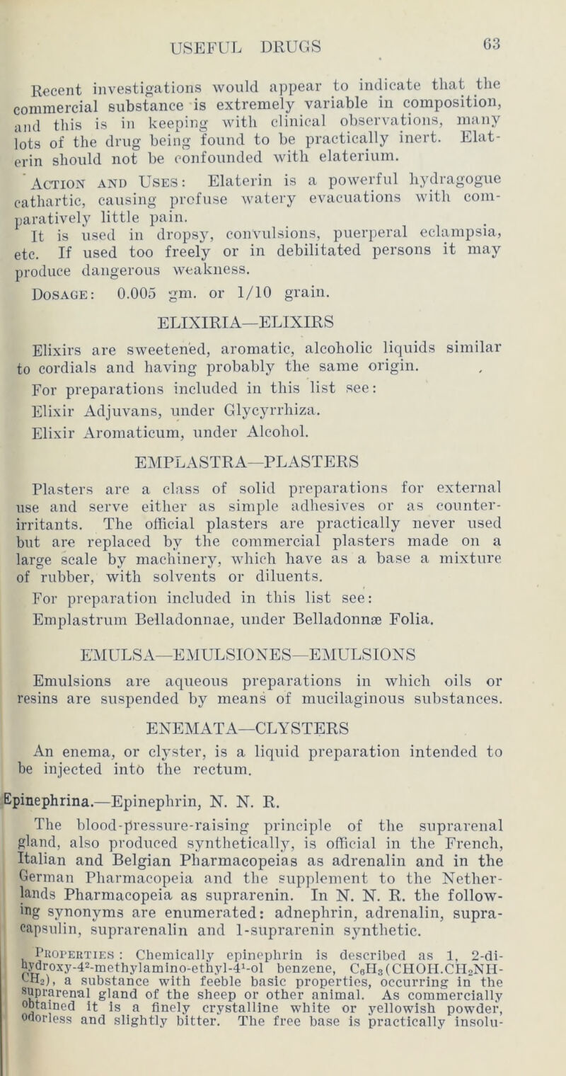 Recent investigations would appear to indicate that the commercial substance is extremely variable in composition, and this is in keeping with clinical observations, many lots of the drug being found to be practically inert. Elat- erin should not be confounded with elaterium. Action and Uses; Elaterin is a powerful hydragogue cathartic, causing profuse watery evacuations with com- paratively little pain. It is used in dropsy, convulsions, puerperal eclampsia, etc. If used too freely or in debilitated persons it may produce dangerous weakness. Dosage: 0.005 gm. or 1/10 grain. ELIXIRIA—ELIXIRS Elixirs are sweetened, aromatic, alcoholic liquids similar to cordials and having probably the same origin. For preparations included in this list see: Elixir Adjuvans, under Glycyrrhiza. Elixir Aromaticum, under Alcohol. EMPLASTRA—PLASTERS Plasters are a class of solid preparations for external use and serve either as simple adhesives or as counter- irritants. The official plasters are practically never used but are replaced by the commercial plasters made on a large scale by machinery, which have as a base a mixture of rubber, with solvents or diluents. For preparation included in this list see: Emplastruin Belladonnae, under Belladonnae Folia. E'MULSA—EMULSIOXES—E:\IULS10XS Emulsions are aqueous preparations in which oils or resins are suspended by means of mucilaginous substances. ENEMATA—CLYSTERS An enema, or clyster, is a liquid preparation intended to be injected into the rectum. Epinephrina.—Epinephrin, N. N. R. The blood-pressure-raising principle of the suprarenal gland, also produced synthetically, is official in the French, Italian and Belgian Pharmacopeias as adrenalin and in the German Pharmacopeia and the supplement to the Nether- lands Pharmacopeia as suprarenin. In N. N. R. the follow- ing synonyms are enumerated: adnephrin, adrenalin, supra- capsulin, suprarenalin and 1-suprarenin synthetic. I’Roi'EUTiES : Chemically epinephrin is described as 1, 2-di- a:^roxy-42-methylamino-ethyl-4>-ol benzene, CBlIaCCHOII.CHoNH- vHj), a substance with feeble basic properties, occurring in the ®^Pmrenal gland of the sheep or other animal. As commercially obtained it is a finely crystalline white or yellowish powder, Odorless and slightly bitter. The free base is practically insolu-