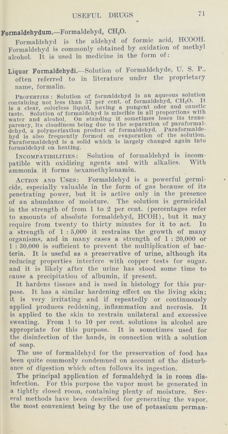 Formaldehydum.—Formaldehyd, CHoO. Formaldehyd is the aldehyd of formic acid, HCOOII. Formaldehyd is commonlj^ obtained by oxidation of methyl alcohol, ft is used in medicine in the form of: Liquor Formaldehydi.—Solution of Formaldehyde, U. S. P., often referred to in literature under the proprietaiy name, formalin. Properties : Solution of formaldehyd is an aqueous solution containing not less than 37 per cent, of formaldehyd, CH2O. It is a clear, colorless liquid, having a pungent odor and caustic taste. Solution of formaldehyd is miscible in all proportions with water and alcohol. On standing it sometimes loses its trans- parency, its cloudiness being due to the separation of paraformal- dehyd, a polymerization product of formaldehyd. Paraformalde- hyd is also frequently formed on evaporation of the solution. Paraformaldehyd is a solid which is largely changed again into formaldehyd on heating. INCOMPATIBILITIE.S: Solution of formaldehyd is incom- patible with oxidizing agents and with alkalies. With ammonia, it forms hexaniethylenamin. Action and Use.S: Formaldehyd is a powerful germi- cide, especially valuable in the form of gas because of its penetrating power, but it is active only in the presence of an abundance of moisture. The solution is germicidal in the strength of from 1 to 2 per cent, (percentages refer to amounts of absolute formaldehyd, HCOH), but it may require from twenty to thirty minutes for it to act. In a strength of 1 : 5,000 it restrains the growth of many organisms, and in many cases a strength of 1 : 20,000 or 1 : 30,000 is sufficient to prevent the multiplication of bac- teria. It is useful as a preservative of urine, although its reducing properties interfere with copper tests for sugar, and it is likely after the urine has stood some time to cause a precipitation of albumin, if present. It hardens tissues and is used in histology for this pur- pose. It has a similar hardening effect on the living skin; it is very irritating and if repeatedly or continuously applied produces reddening,. inflammation and necrosis. It is applied to the skin to restrain unilateral and excessive sweating. From 1 to 10 per cent, solutions in alcohol are appropriate for this purpose. It is sometimes used for the disinfection of the hands, in connection with a solution of soap. The use of formaldehyd for the preservation of food has been quite commonly condemned on account of the disturb- ance of digestion which often follows its ingestion. The principal application of formaldehyd is in room dis- infection. For tliis purpose the vapor must be generated in a tightly closed room, containing plenty of moisture. Sev- eral methods have been described for generating the vapor, the most convenient being by the use of potassium perman-