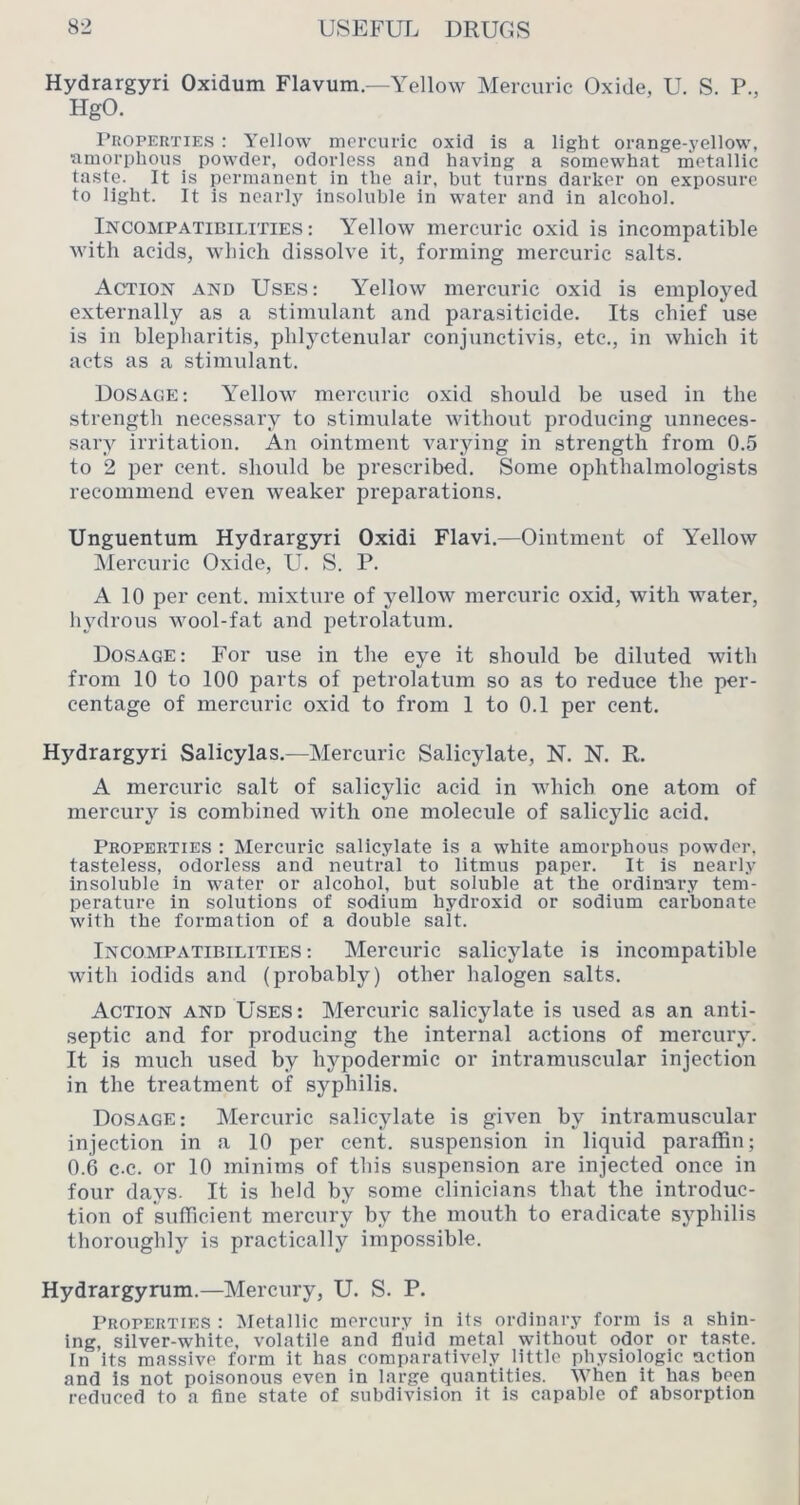Hydrargyri Oxidum Flavum.—Yellow Mercuric (3xide, U. S. P., HgO. I’uopERTiEs : Yellow mercuric oxid is a light orange-yellow, amorphous powder, odorless and having a somewhat metallic taste. It is permanent in the air, but turns darker on exposure to light. It is nearly insoluble in water and in alcohol. Incompatibilities: Yellow mercuric oxid is incompatible with acids, which dissolve it, forming mercuric salts. Action and Uses: Yellow mercuric oxid is employed externally as a stimulant and parasiticide. Its chief use is in blepharitis, phlyctenular conjunctivis, etc., in which it acts as a stimulant. Dosage: Yellow mercuric oxid should be used in the strength necessary to stimulate without producing unneces- sary irritation. An ointment varying in strength from 0.5 to 2 per cent, should be prescribed. Some ophthalmologists recommend even weaker preparations. Unguentum Hydrargyri Oxidi Flavi.—Ointment of Yellow IMercuric Oxide, U. S. P. A 10 per cent, mixture of yellow mercuric oxid, with water, hydrous wool-fat and petrolatum. Dosage: For use in the eye it should be diluted with from 10 to 100 parts of petrolatum so as to reduce the per- centage of mercuric oxid to from 1 to 0.1 per cent. Hydrargyri Salicylas.—Mercuric Salicylate, N. N. R. A mercuric salt of salicylic acid in which one atom of mercury is combined with one molecule of salicylic acid. Properties : Mercuric salicylate is a white amorphous powder, tasteless, odorless and neutral to litmus paper. It is nearly insoluble in water or alcohol, but soluble at the ordinary tem- perature in solutions of sodium hydroxid or sodium carbonate with the formation of a double salt. Incompatibilities : Mercuric salicylate is incompatible with iodids and (probably) other halogen salts. Action and Uses: Mercuric salicylate is used as an anti- septic and for producing the internal actions of mercury. It is much used by hypodermic or intramuscular injection in the treatment of syphilis. Dosage; Mercuric salicylate is given by intramuscular injection in a 10 per cent, suspension in liquid paraffin; 0.6 c.c. or 10 minims of this suspension are injected once in four days. It is held by some clinicians that the introduc- tion of sufficient mercury by the mouth to eradicate syphilis thoroughly is practically impossible. Hydrargyrum.—Mercury, U. S. P. Properties : Metallic mercury in its ordinary form is a shin- ing, silver-white, volatile and fluid metal without odor or taste. In its massive form it has comparatively little physiologic action and is not poisonous even in large quantities. When it has been reduced to a fine state of subdivision it is capable of absorption