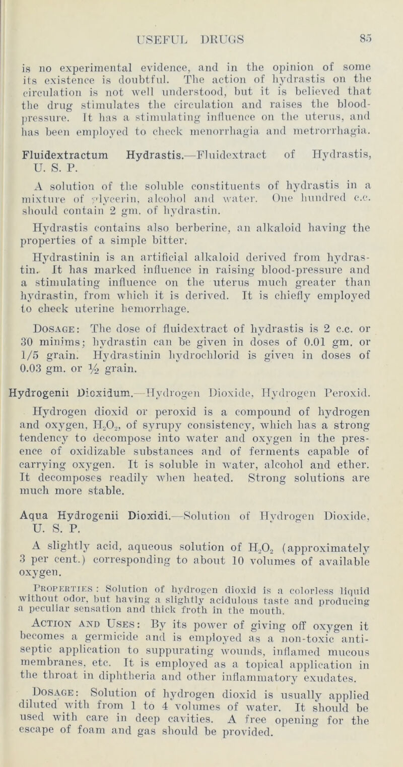 is no experimental evidence, and in the opinion of some its existence is doubtful. Tlie action of hydrastis on the circulation is not well understood, but it is believed that the drug stimulates the circulation and raises the blood- ])ressuie. It has a stimulating iniluence on the utenis, and has been em])loyed to check menorrhagia and metrorrhagia. Fluidextractum Hydrastis.—Fluidextract of ITydrastis, U. S. P. A solution of the soluble constituents of hydrastis in a mixture of ydycerin, alcohol and \vat(*r. One liundred c.c. should contain 2 gm. of hydrastin. Hydrastis contains also berberine, an alkaloid having the properties of a simple bitter. Hydrastinin is an artificial alkaloid derived from hydras- tin. It has marked influence in raising blood-pressure and a stimulating influence on the uterus much greater than hydrastin, from which it is derived. It is chiefly employed to check uterine hemorrhage. Dosage: The dose of fluidextract of hydrastis is 2 c.c. or 30 minims; hydrastin can be given in doses of 0.01 gm. or 1/5 grain. Hydrastinin hydrochlorid is given in doses of 0.03 gm. or y> grain. Hydrogenii Dioxidum.-Mydrogen Dioxide, Hydrogen Peroxid. Hydrogen dioxid or peroxid is a compound of hydrogen and oxygen, ILO^,, of syrupy consistency, which has a strong tendency to decompose into water and oxygen in the pres- ence of oxidizable substances and of ferments capable of carrying oxygen. It is soluble in water, alcohol and ether. It decomposes readily when heated. Strong solutions are much more stable. Aqua Hydrogenii Dioxidi.—Solution of Hvdrogen Dioxide, U. S. P. A slightly acid, aqueous solution of PLOj (approximately 3 per cent.) corresponding to about 10 volumes of available oxygen. I’KOPERTiKS : Solution of hydrogen dioxid is a colorless liquid without odor, but having a slightly acidulous taste and producing a peculiar sensation and thick froth In the mouth. Action and Use.s : By its jiower of giving off oxygen it becomes a germicide and is employed as a non-toxi'c anti- septic application to suppurating wounds, inflamed mucons membranes, etc. It is employed as a topical ap])lication in the throat in diphtheria and other inflammatory exudates. Dosage; Solution of hydrogen dioxid is usually applied diluted Avith from 1 to 4 volumes of Avater. It should bo used Avith care in dee)) cavities. A free o])ening for the escape of foam and gas should be provided.