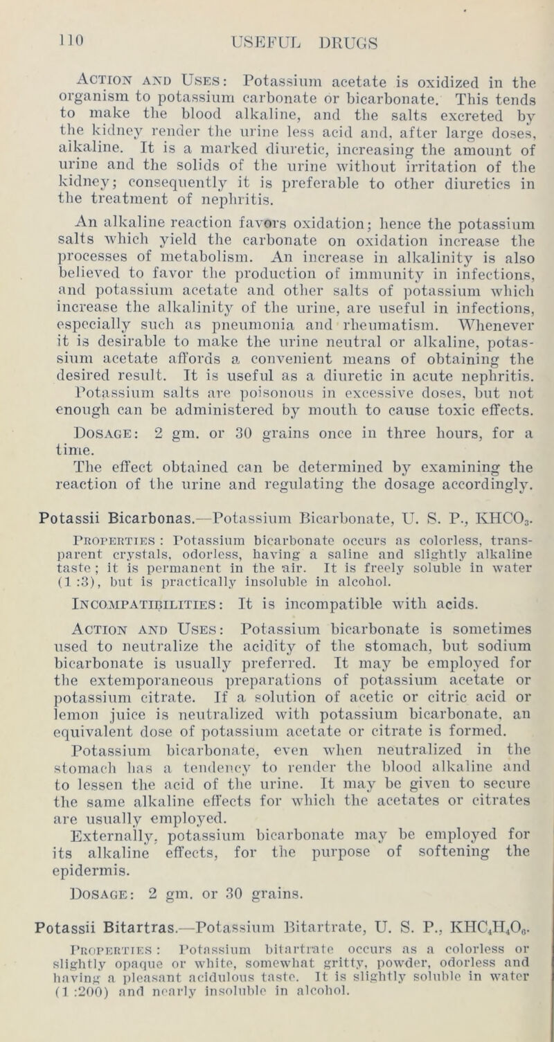 Action and Uses: Potassium acetate is oxidized in the organism to potassium carbonate or bicarbonate. This tends to make tlie blood alkaline, and the salts excreted by the kidney render the urine less acid and, after large doses, alkaline. It is a marked diuretic, increasing the amount of urine and the solids of the urine without irritation of the kidney; consequently it is preferable to other diuretics in the treatment of nephritis. An alkaline reaction favors oxidation; hence the potassium salts which yield the carbonate on oxidation increase the processes of metabolism. An increase in alkalinity is also believed to favor the production of immunity in infections, and potassium acetate and other salts of potassium which increase the alkalinity of the urine, are useUil in infections, especially such as pneumonia and rheumatism. Whenever it is desirable to make the urine neutral or alkaline, potas- sium acetate affords a convenient means of obtaining the desired result. It is useful as a diuretic in acute nephritis. Potassium salts are ])oisonous in excessive doses, but not enough can be administered by mouth to cause toxic effects. Dosage; 2 gm. or 30 grains once in three hours, for a time. The effect obtained can be determined by examining the reaction of the urine and regulating the dosage accordingly. Potassii Bicarbonas.—Potassium Bicarbonate, U. S. P., KHCO3. rnoi’ERTiES : rotassium bicarbonate occurs as colorless, trans- l)arent cr.vstals, odorless, having a saline and slightly alkaline taste ; it is permanent in the air. It is freely soluble in water (1 :3), but is practically insoluble in alcohol. Incompatibilities: It is incompatible with acids. Action and Uses: Potassium bicarbonate is sometimes used to neutralize the acidity of the stomach, but sodium bicarbonate is usually preferred. It may be employed for the extemporaneous preparations of potassium acetate or potassium citrate. If a solution of acetic or citric acid or lemon juice is neutralized with potassium bicarbonate, an equivalent dose of potassium acetate or citrate is formed. Potassium bicarbonate, even when neutralized in the stomach has a tendency to lender the blood alkaline and to lessen the acid of the urine. It may be given to secure the same alkaline effects for which the acetates or citrates are usually employed. Externally, potassium bicarbonate may be employed for its alkaline effects, for the purpose of softening the epidermis. Dosage: 2 gm. or 30 grains. Potassii Bitartras.—Potassium Bitartrate, U. S. P., KHC4H4O0. IhiopERTiES: Potassium bilnrtiato occurs as a colorless or slightly opaque or white, somewhat gritty, powder, odorless and having a pleasant acidulous taste. It is slightly soluble in water n :200) and nearly insoluble in alcohol.