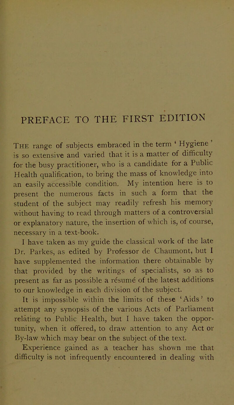 The range of subjects embraced in the term ‘ Hygiene is so extensive and varied that it is a matter of difficulty for the busy practitioner, who is a candidate for a Public Health qualification, to bring the mass of knowledge into an easily accessible condition. My intention here is to present the numerous facts in such a form that the student of the subject may readily refresh his memory without having to read through matters of a controversial or explanatory nature, the insertion of which is, of course, necessary in a text-book. I have taken as my guide the classical work of the late Dr. Parkes, as edited by Professor de Chaumont, but I have supplemented the information there obtainable by that provided by the writings of specialists, so as to present as far as possible a resume of the latest additions to our knowledge in each division of the subject. It is impossible within the limits of these ‘Aids’ to attempt any synopsis of the various Acts of Parliament relating to Public Health, but I have taken the oppor- tunity, when it offered, to draw attention to any Act or By-law which may bear on the subject of the text. Experience gained as a teacher has shown me that difficulty is not infrequently encountered in dealing with