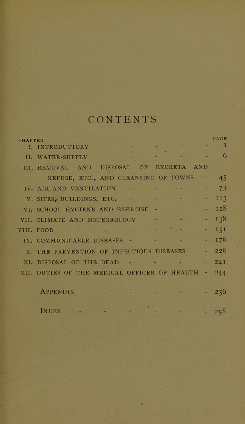 CONTENTS CHAPTER PAGE I. INTRODUCTORY ----- I II. WATER-SUPPLY ----- 6 III. REMOVAL AND DISPOSAL OF EXCRETA AND REFUSE, ETC., AND CLEANSING OF TOWNS - 45 IV. AIR AND VENTILATION - - - '73 V. SITES, BUILDINGS, ETC. - - - - 113 VI. SCHOOL HYGIENE AND EXERCISE - - - 128 VII. CLIMATE AND METEOROLOGY - - -138 VIII. FOOD - - - - - ' 151 IX. COMMUNICABLE DISEASES - - - - 176 X. THE PREVENTION OF INFECTIOUS DISEASES - 226 XI. DISPOSAL OF THE DEAD - - - - 241 XII. DUTIES OF THE MEDICAL OFFICER OF HEALTH - 244 Appendix ------ 256 Index ------ 25S