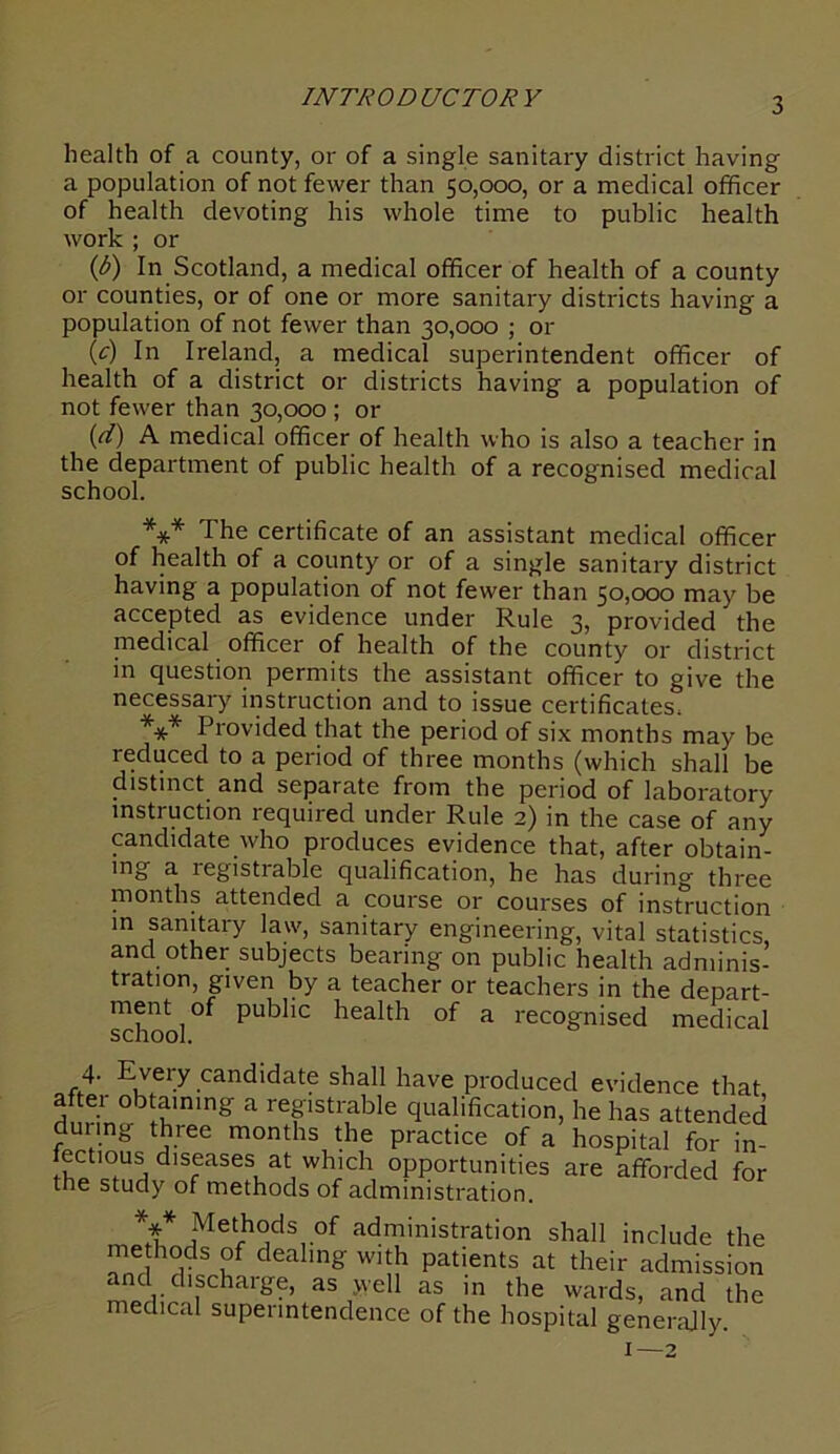 INTRODUCTORY health of a county, or of a single sanitary district having a population of not fewer than 50,000, or a medical officer of health devoting his whole time to public health work ; or (b) In Scotland, a medical officer of health of a county or counties, or of one or more sanitary districts having a population of not fewer than 30,000 ; or (c) In Ireland, a medical superintendent officer of health of a district or districts having a population of not fewer than 30,000 ; or (r/) A medical officer of health who is also a teacher in the department of public health of a recognised medical school. *** The certificate of an assistant medical officer of health of a county or of a single sanitary district having a population of not fewer than 50,000 may be accepted as evidence under Rule 3, provided the medical officer of health of the county or district in question permits the assistant officer to give the necessary instruction and to issue certificates. *** Provided that the period of six months may be reduced to a period of three months (which shall be distinct and separate from the period of laboratory mstiuction required under Rule 2) in the case of any candidate who produces evidence that, after obtain- ing a registrable qualification, he has during three months attended a course or courses of instruction in sanitary law', sanitary engineering, vital statistics, and other subjects bearing on public health adminis- tration, given by a teacher or teachers in the depart- ment of public health of a recognised medical school. 4. Every candidate shall have produced evidence that after obtaining a registrable qualification, he has attended during three months the practice of a hospital for in- !^ ,0fUa dls<rases at which opportunities are afforded for the study of methods of administration. *** Met_h°ds ,of administration shall include the methods of dealing with patients at their admission and chschaige, as .well as in the wards, and the medical superintendence of the hospital generally. 1—2