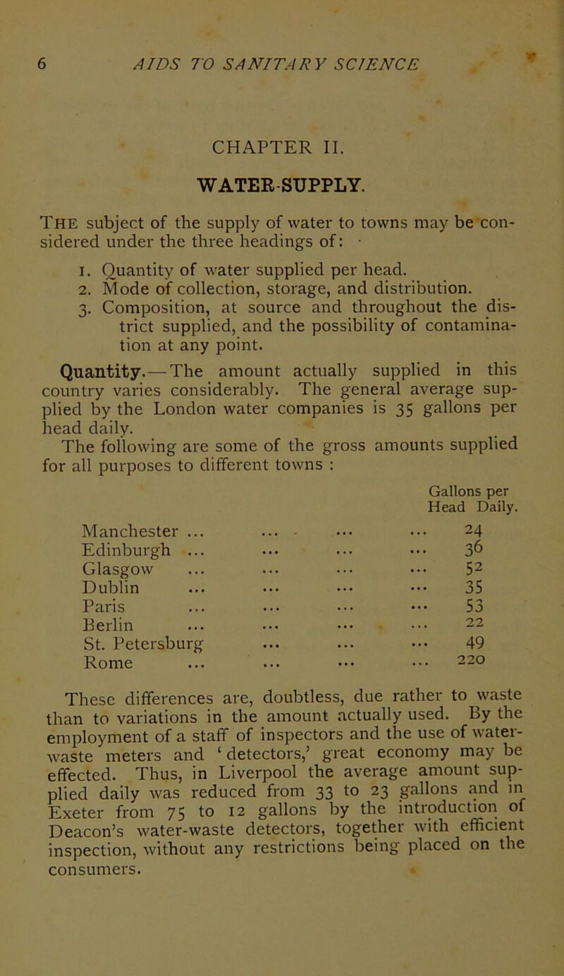 CHAPTER II. WATER-SUPPLY. The subject of the supply of water to towns may be con- sidered under the three headings of: • 1. Quantity of water supplied per head. 2. Mode of collection, storage, and distribution. 3. Composition, at source and throughout the dis- trict supplied, and the possibility of contamina- tion at any point. Quantity. — The amount actually supplied in this country varies considerably. The general average sup- plied by the London water companies is 35 gallons per head daily. The following are some of the gross amounts supplied for all purposes to different towns : Gallons per Head Daily. Manchester ... ... • •• -4 Edinburgh ... ... ... ••• 36 Glasgow ... ... ••• ••• 52 Dublin ... ••• ••• ••• 35 Paris ... ... ••• 53 Berlin ... ••• ••• ••• 22 St. Petersburg ... ... ••• 49 Rome ... ... ••• ••• 220 These differences are, doubtless, due rather to waste than to variations in the amount actually used. By the employment of a staff of inspectors and the use of water- waste meters and 1 detectors,’ great economy may be effected. Thus, in Liverpool the average amount sup- plied daily was reduced from 33 to 23 gallons and in Exeter from 75 to 12 gallons by the introduction of Deacon’s water-waste detectors, together with efficient inspection, without any restrictions being placed on the consumers.