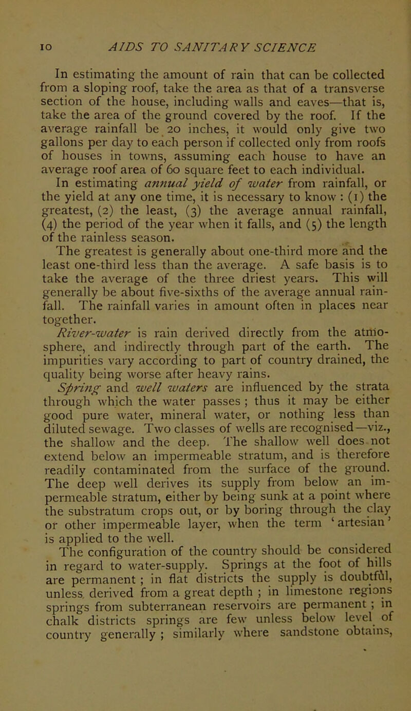 In estimating the amount of rain that can be collected from a sloping roof, take the area as that of a transverse section of the house, including walls and eaves—that is, take the area of the ground covered by the roof. If the average rainfall be 20 inches, it would only give two gallons per day to each person if collected only from roofs of houses in towns, assuming each house to have an average roof area of 60 square feet to each individual. In estimating annual yield of water from rainfall, or the yield at any one time, it is necessary to know: (1) the greatest, (2) the least, (3) the average annual rainfall, (4) the period of the year when it falls, and (5) the length of the rainless season. The greatest is generally about one-third more and the least one-third less than the average. A safe basis is to take the average of the three driest years. This will generally be about five-sixths of the average annual rain- fall. The rainfall varies in amount often in places near together. River-water is rain derived directly from the atmo- sphere, and indirectly through part of the earth. The impurities vary according to part of country drained, the quality being worse after heavy rains. Spring and well waters are influenced by the strata through which the water passes ; thus it may be either good pure water, mineral water, or nothing less than diluted sewage. Two classes of wells are recognised—viz., the shallow and the deep. The shallow well does not extend below an impermeable stratum, and is therefore readily contaminated from the surface of the ground. The deep well derives its supply from below an im- permeable stratum, either by being sunk at a point where the substratum crops out, or by boring through the clay or other impermeable layer, when the term ‘ artesian ’ is applied to the well. The configuration of the country should be considered in regard to water-supply. Springs at the foot of hills are permanent ; in flat districts the supply is doubtffil, unless derived from a great depth ; in limestone regions springs from subterranean reservoirs are permanent ; in chalk districts springs are few unless below level of country generally ; similarly where sandstone obtains,