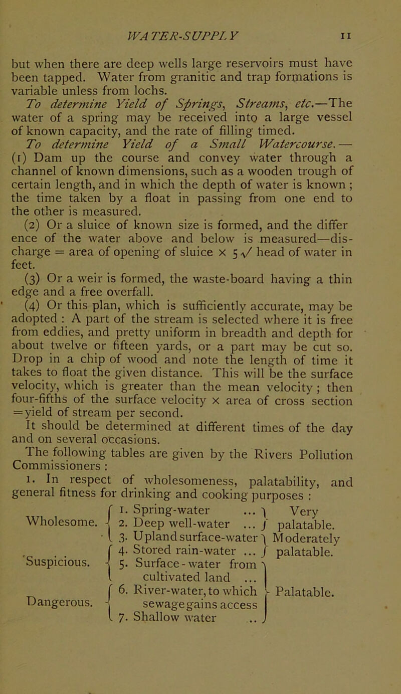 but when there are deep wells large reservoirs must have been tapped. Water from granitic and trap formations is variable unless from lochs. To determine Yield of Springs, Streams, etc.—The water of a spring may be received into a large vessel of known capacity, and the rate of filling timed. To determine Yield of a Small Watercourse. —- (i) Dam up the course and convey water through a channel of known dimensions, such as a wooden trough of certain length, and in which the depth of water is known ; the time taken by a float in passing from one end to the other is measured. (2) Or a sluice of known size is formed, and the differ ence of the water above and below is measured—dis- charge = area of opening of sluice x 5 f head of water in feet. (3) Or a weir is formed, the waste-board having a thin edge and a free overfall. (4) Or this plan, which is sufficiently accurate, may be adopted : A part of the stream is selected where it is free from eddies, and pretty uniform in breadth and depth for about twelve or fifteen yards, or a part may be cut so. Drop in a chip of wood and note the length of time it takes to float the given distance. This will be the surface velocity, which is greater than the mean velocity; then four-fifths of the surface velocity x area of cross section = yield of stream per second. It should be determined at different times of the day and on several occasions. The following tables are given by the Rivers Pollution Commissioners : 1. In respect of wholesomeness, palatability, and general fitness for drinking and cooking purposes : Wholesome. J 2. Spring-water Deep well-water Very palatable. Suspicious. Dangerous. U ■ i 3. Upland surface-water^ Moderately f 4. Stored rain-water ... J palatable. { 5. - ' - Stored rain-water Surface-water from cultivated land ... f 6. River-water, to which sewage gains access l 7. Shallow water Palatable.
