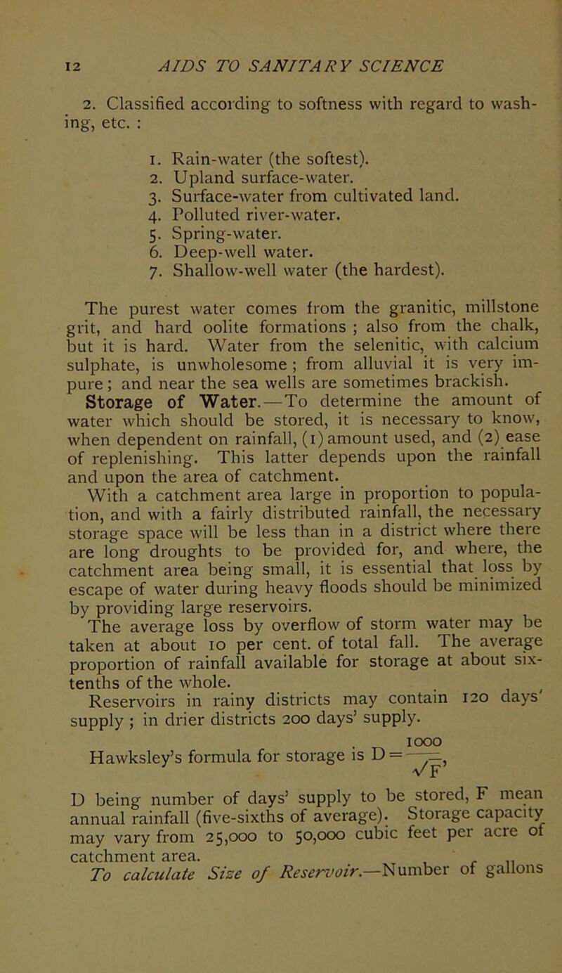 2. Classified according to softness with regard to wash- ing, etc. : 1. Rain-water (the softest). 2. Upland surface-water. 3. Surface-water from cultivated land. 4. Polluted river-water. 5. Spring-water. 6. Deep-well water. 7. Shallow-well water (the hardest). The purest water comes from the granitic, millstone grit, and hard oolite formations ; also from the chalk, but it is hard. Water from the selenitic, with calcium sulphate, is unwholesome ; from alluvial it is very im- pure ; and near the sea wells are sometimes brackish. Storage of Water.—To determine the amount of water which should be stored, it is necessary to know, when dependent on rainfall, (1) amount used, and (2) ease of replenishing. This latter depends upon the rainfall and upon the area of catchment. With a catchment area large in proportion to popula- tion, and with a fairly distributed rainfall, the necessary storage space will be less than in a district where there are long droughts to be provided for, and where, the catchment area being small, it is essential that loss by escape of water during heavy floods should be minimized by providing large reservoirs. The average loss by overflow of storm water may be taken at about 10 per cent, of total fall. The average proportion of rainfall available for storage at about six- tenths of the whole. Reservoirs in rainy districts may contain 120 days supply ; in drier districts 200 days’ supply. Hawksley’s formula for storage is D — 1000 D being number of days’ supply to be stoied, F mean annual rainfall (five-sixths of average). Storage capacity may vary from 25,000 to 50)000 cubic feet per acre of catchment area. , .. To calculate Size of Reservoir.—Number of gallons