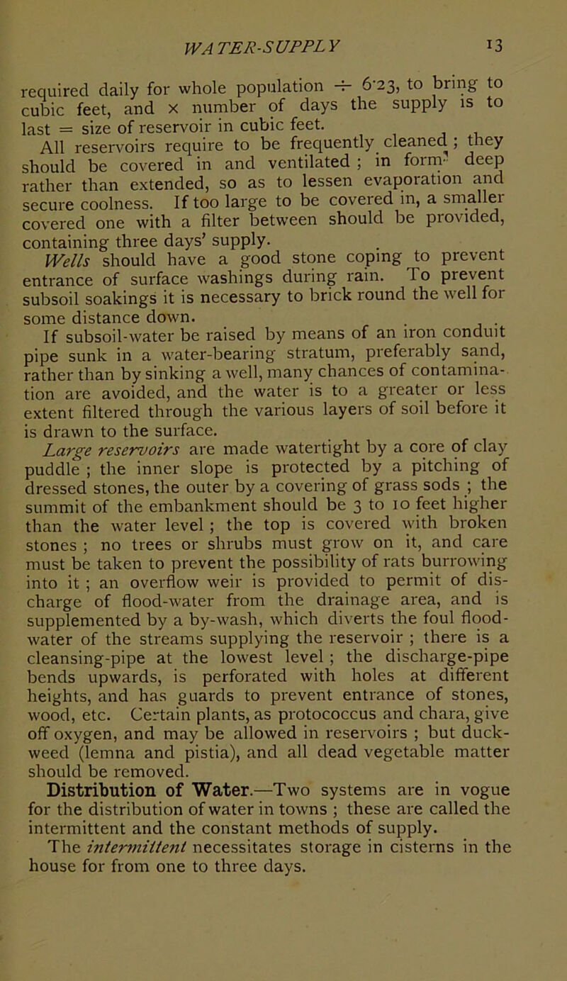 required daily for whole population -5- 623, to bring to cubic feet, and x number of days the supply is to last = size of reservoir in cubic feet. All reservoirs require to be frequently cleaned ; they should be covered in and ventilated ; in form* deep rather than extended, so as to lessen evaporation and secure coolness. If too large to be covered in, a smallei covered one with a filter between should be provided, containing three days’ supply. Wells should have a good stone coping to prevent entrance of surface washings during rain. 1 o prevent subsoil soakings it is necessary to brick round the well for some distance down. . If subsoil-water be raised by means of an iron conduit pipe sunk in a water-bearing stratum, preferably sand, rather than by sinking a well, many chances of contamina- tion are avoided, and the water is to a greater or less extent filtered through the various layers of soil before it is drawn to the surface. Large reservoirs are made watertight by a core of clay puddle ; the inner slope is protected by a pitching of dressed stones, the outer by a covering of grass sods ; the summit of the embankment should be 3 to 10 feet higher than the water level ; the top is covered with broken stones ; no trees or shrubs must grow on it, and care must be taken to prevent the possibility of rats burrowing into it ; an overflow weir is provided to permit of dis- charge of flood-water from the drainage area, and is supplemented by a by-wash, which diverts the foul flood- water of the streams supplying the reservoir ; there is a cleansing-pipe at the lowest level ; the discharge-pipe bends upwards, is perforated with holes at different heights, and has guards to prevent entrance of stones, wood, etc. Certain plants, as protococcus and chara, give off oxygen, and may be allowed in reservoirs ; but duck- weed (lemna and pistia), and all dead vegetable matter should be removed. Distribution of Water.—Two systems are in vogue for the distribution of water in towns ; these are called the intermittent and the constant methods of supply. The intermittent necessitates storage in cisterns in the house for from one to three days.