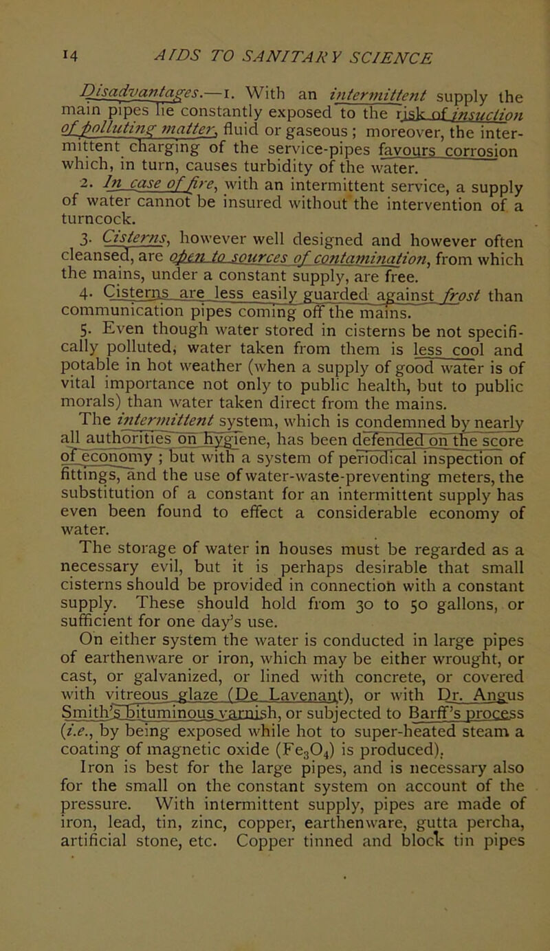 Disadvantages.—i. With an intermittent supply the mam pipes lie constantly exposed to the risk of insuction g£J)oliutins; matter, fluid or gaseous ; moreover, the inter- mittent charging of the service-pipes favours corrosion which, in turn, causes turbidity of the water. 2. Disease of fire, with an intermittent service, a supply of water cannot be insured without the intervention of a turncock. 3- Cisterns, however well designed and however often cleansed, are QjptTLjQ .sources of contamination, from which the mains, under a constant supply, are free. 4- Cisterns, are less easily guarded against frost than communication pipes coming off thelnamsi 5. Even though water stored in cisterns be not specifi- cally polluted, water taken from them is less cool and potable in hot weather (when a supply of good water is of vital importance not only to public health, but to public morals) than water taken direct from the mains. The intermittent system, which is condemned by nearly all authorities on Hygiene, has been defended on the score opcconomy ; but with a system of periodical inspection of fittings, and the use of water-waste-preventing meters, the substitution of a constant for an intermittent supply has even been found to effect a considerable economy of water. The storage of water in houses must be regarded as a necessary evil, but it is perhaps desirable that small cisterns should be provided in connection with a constant supply. These should hold from 30 to 50 gallons, or sufficient for one day’s use. On either system the water is conducted in large pipes of earthenware or iron, which may be either wrought, or cast, or galvanized, or lined with concrete, or covered with vitreous glaze fDe Lavenant). or with Dr. Angus Smith’Tbituminous varnish, or subjected to Barff’s process (i.e., by being exposed while hot to super-heated steam a coating of magnetic oxide (Fe304) is produced). Iron is best for the large pipes, and is necessary also for the small on the constant system on account of the pressure. With intermittent supply, pipes are made of iron, lead, tin, zinc, copper, earthenware, gutta percha, artificial stone, etc. Copper tinned and block tin pipes