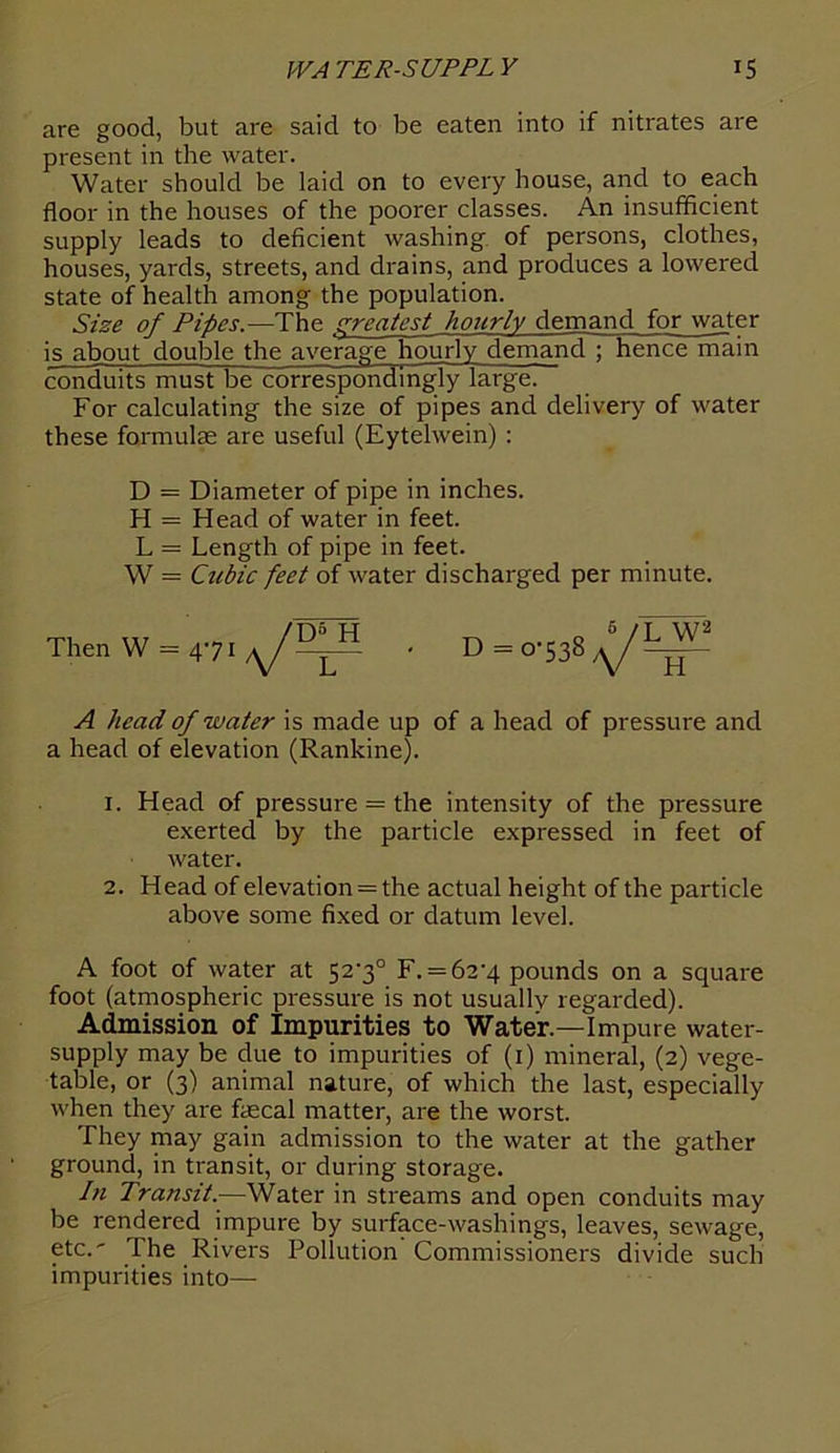 are good, but are said to be eaten into if nitrates are present in the water. Water should be laid on to every house, and to each floor in the houses of the poorer classes. An insufficient supply leads to deficient washing, of persons, clothes, houses, yards, streets, and drains, and produces a lowered state of health among the population. Size of Pipes.—The greatest hourly demand for water is about double the average hourly demand ; hence main conduits must be correspondingly large. For calculating the size of pipes and delivery of water these formulae are useful (Eytelwein) : D = Diameter of pipe in inches. H = Head of water in feet. L = Length of pipe in feet. W = Cubic feet of water discharged per minute. A head of water is made up of a head of pressure and a head of elevation (Rankine). x. Head of pressure = the intensity of the pressure exerted by the particle expressed in feet of water. 2. Head of elevation = the actual height of the particle above some fixed or datum level. A foot of water at 52-3° F. = 62’4 pounds on a square foot (atmospheric pressure is not usually regarded). Admission of Impurities to Water.—Impure water- supply may be due to impurities of (1) mineral, (2) vege- table, or (3) animal nature, of which the last, especially when they are faecal matter, are the worst. They may gain admission to the water at the gather ground, in transit, or during storage. In Transit.—Water in streams and open conduits may be rendered impure by surface-washings, leaves, sewage, etc.' The Rivers Pollution Commissioners divide such impurities into—