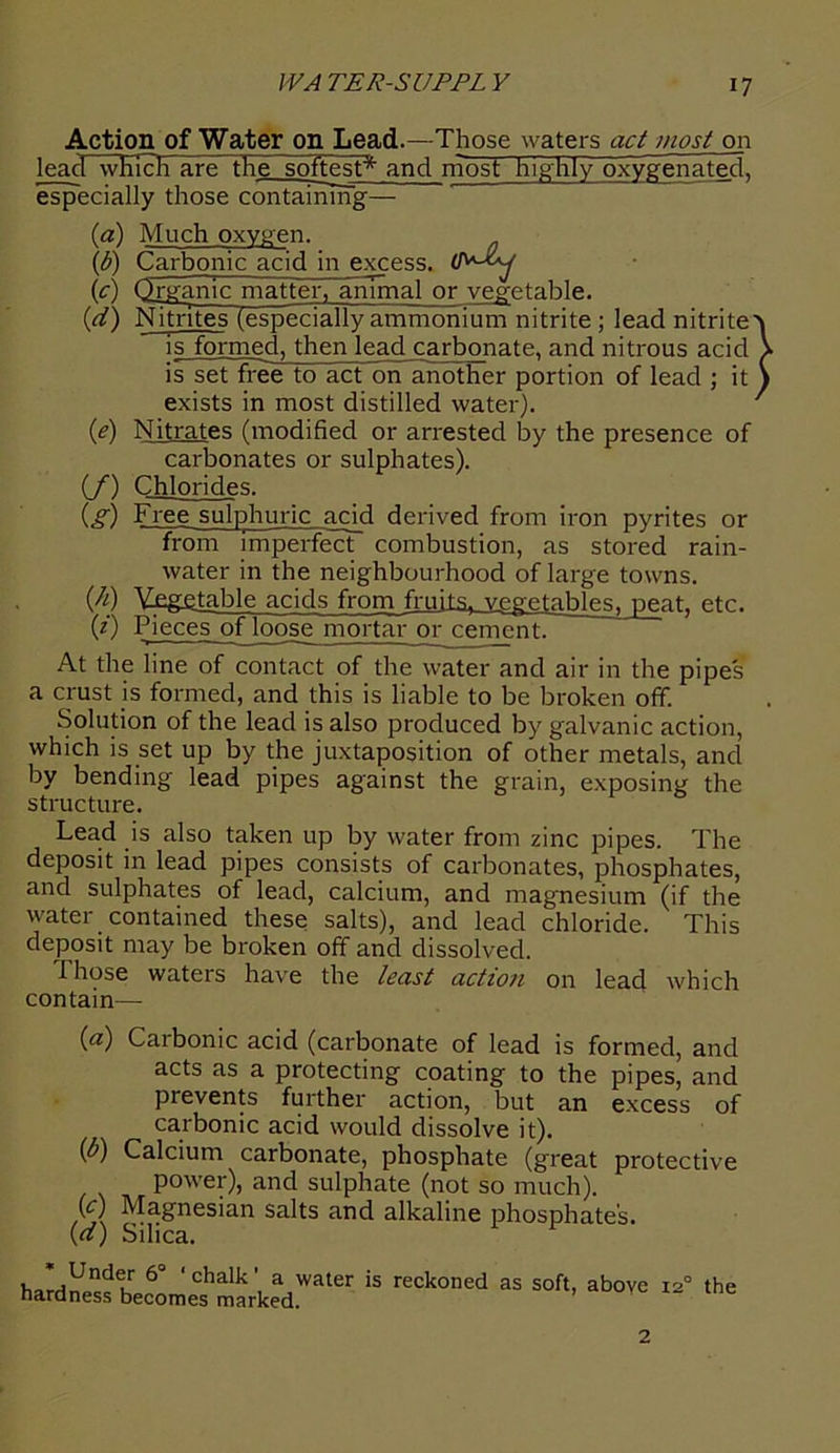 Action of Water on Lead.—Those waters act most on lead wKI^ITare the softest* and most highly oxygenated, especially those containing— (а) Much oxygen. (б) Carbonic acid in excess. (ic) Organic matteI%~anTmal or vegetable. (d) Nitrites (especially ammonium nitrite ; lead nitrite is formed, then lead carbonate, and nitrous acid is set free to act on another portion of lead ; it exists in most distilled water). (e) Nitrates (modified or arrested by the presence of carbonates or sulphates). (/) Chlorides. (g) Free sulphuric acid derived from iron pyrites or from imperfect combustion, as stored rain- water in the neighbourhood of large towns. {h) Vegetable acids from fruits, vegetables, peat, etc. (z) Pieces of loose mortar or cement. At the line of contact of the water and air in the pipes a crust is formed, and this is liable to be broken off. Solution of the lead is also produced by galvanic action, which is set up by the juxtaposition of other metals, and by bending lead pipes against the grain, exposing the structure. Lead is also taken up by water from zinc pipes. The deposit in lead pipes consists of carbonates, phosphates, and sulphates of lead, calcium, and magnesium (if the water contained these salts), and lead chloride. This deposit may be broken off and dissolved. Those waters have the least action on lead which contain— (a) Carbonic acid (carbonate of lead is formed, and acts as a protecting coating to the pipes, and prevents further action, but an excess of carbonic acid would dissolve it). (P) Calcium carbonate, phosphate (great protective power), and sulphate (not so much). y) Magnesian salts and alkaline phosphates. (ff) Silica. ’ Under 6“ ‘ chalk ’ a water is reckoned nardness becomes marked. as soft, above 12° the 2
