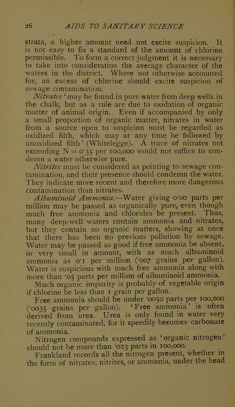 strata, a higher amount need not excite suspicion. It is not easy to fix a standard of the amount of chlorine permissible. To form a correct judgment it is necessary to take into consideration the average character of the waters in the district. Where not otherwise accounted for, an excess of chlorine should excite suspicion of sewage contamination. Nitrates ‘ may be found in pure water from deep wells in the chalk, but as a rule are due to oxidation of organic matter of animal origin. Even if accompanied by only a small proportion of organic matter, nitrates in water from a source open to suspicion must be regarded as oxidized filth, which may at any time be followed by unoxidized filth ’ (Whitelegge). A trace of nitrates not exceeding N = o-35 per 100,000 would not suffice to con- demn a water otherwise pure. Nitrites must be considered as pointing to sewage con- tamination, and their presence should condemn the water. They indicate more recent and therefore more dangerous contamination than nitrates. Albuminoid Ammonia.—Water giving o’oo parts per million may be passed as organically pure, even though much free ammonia and chlorides be present. Thus, many deep-well waters contain ammonia and nitrates, but they contain no organic matters, showing at once that there has been no previous pollution by sewage. Water may be passed as good if free ammonia be absent, or very small in amount, with as much albuminoid ammonia as o’l per million (‘007 grains per gallon). Water is suspicious with much free ammonia along with more than -05 parts per million of albuminoid ammonia. Much organic impurity is probably of vegetable origin if chlorine be less than 1 grain per gallon. Free ammonia should be under '0050 parts per 100,000 (■0035 grains per gallon). ‘Free ammonia’ is often derived from urea. Urea is only found in water very recently contaminated, for it speedily becomes carbonate of ammonia. Nitrogen compounds expressed as ‘organic nitrogen should not be more than '023 parts in 100,000. Frankland records all the nitrogen present, whether in the form of nitrates, nitrites, or ammonia, under the head