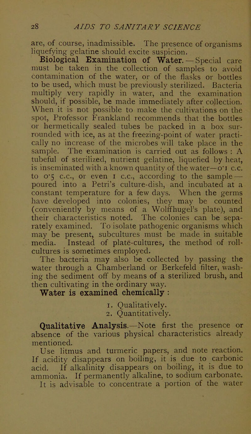 are, of course, inadmissible. The presence of organisms liquefying gelatine should excite suspicion. Biological Examination of Water. — Special care must be taken in the collection of samples to avoid contamination of the water, or of the flasks or bottles to be used, which must be previously sterilized. Bacteria multiply very rapidly in water, and the examination should, if possible, be made immediately after collection. When it is not possible to make the cultivations on the spot, Professor Frankland recommends that the bottles or hermetically sealed tubes be packed in a box sur- rounded with ice, as at the freezing-point of water practi- cally no increase of the microbes will take place in the sample. The examination is carried out as follows : A tubeful of sterilized, nutrient gelatine, liquefied by heat, is inseminated with a known quantity of the water—o‘i c.c. to o'5 c.c., or even i c.c., according to the sample — poured into a Petri’s culture-dish, and incubated at a constant temperature for a few days. When the germs have developed into colonies, they may be counted (conveniently by means of a WolffhugePs plate), and their characteristics noted. The colonies can be sepa- rately examined. To isolate pathogenic organisms which may be present, subcultures must be made in suitable media. Instead of plate-cultures, the method of roll- cultures is sometimes employed. The bacteria may also be collected by passing the water through a Chamberland or Berkefeld filter, wash- ing the sediment off by means of a sterilized brush, and then cultivating in the ordinary way. Water is examined chemically : 1. Qualitatively. 2. Quantitatively. Qualitative Analysis.—Note first the presence or absence of the various physical characteristics already mentioned. Use litmus and turmeric papers, and note reaction. If acidity disappears on boiling, it is due to carbonic acid. If alkalinity disappears on boiling, it is due to ammonia. If permanently alkaline, to sodium carbonate. It is advisable to concentrate a portion of the water