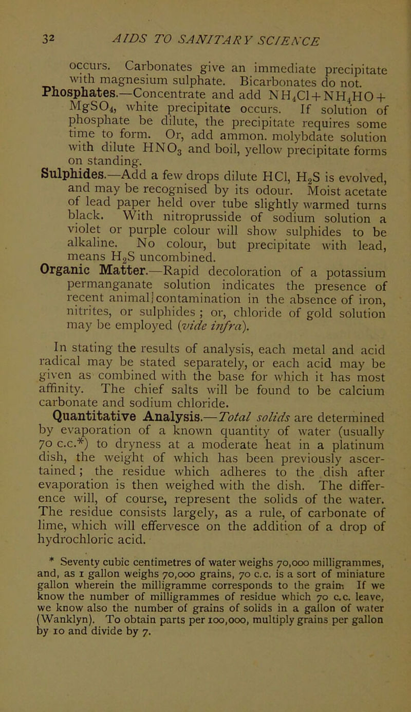 occurs. Carbonates give an immediate precipitate with magnesium sulphate. Bicarbonates do not. Phosphates.—Concentrate and add NH4C1 + NH4H0 + MgS04, white precipitate occurs. If solution of phosphate be dilute, the precipitate requires some time to form. Or, add ammon. molybdate solution with dilute HN03 and boil, yellow precipitate forms on standing. Sulphides.—Add a few drops dilute HC1, H,S is evolved, and may be recognised by its odour. Moist acetate of lead paper held over tube slightly warmed turns black. With nitroprusside of sodium solution a violet or purple colour will show sulphides to be alkaline. No colour, but precipitate with lead, means H2S uncombined. Organic Matter.—Rapid decoloration of a potassium permanganate solution indicates the presence of recent animal]contamination in the absence of iron, nitrites, or sulphides ; or, chloride of gold solution may be employed {vide infra). In stating the results of analysis, each metal and acid radical may be stated separately, or each acid may be given as combined with the base for which it has most affinity. The chief salts will be found to be calcium carbonate and sodium chloride. Quantitative Analysis.—Total solids are determined by evaporation of a known quantity of water (usually 7o c.c.*) to dryness at a moderate heat in a platinum dish, the weight of which has been previously ascer- tained ; the residue which adheres to the dish after evaporation is then weighed with the dish. The differ- ence will, of course, represent the solids of the water. The residue consists largely, as a rule, of carbonate of lime, which will effervesce on the addition of a drop of hydrochloric acid. * Seventy cubic centimetres of water weighs 70,000 milligrammes, and, as 1 gallon weighs 70,000 grains, 70 c.c. is a sort of miniature gallon wherein the milligramme corresponds to the grain! If we know the number of milligrammes of residue which 70 c.c. leave, we know also the number of grains of solids in a gallon of water (Wanklyn). To obtain parts per 100,000, multiply grains per gallon by 10 and divide by 7.