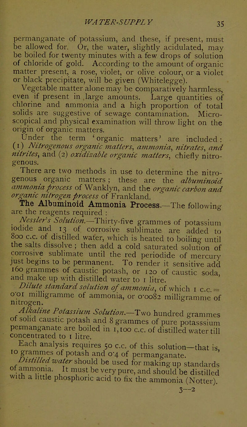 permanganate of potassium, and these, if present, must be allowed for. Or, the water, slightly acidulated, may be boiled for twenty minutes with a few drops of solution of chloride of gold. According to the amount of organic matter present, a rose, violet, or olive colour, or a violet or black precipitate, will be given (Whitelegge). Vegetable matter alone may be comparatively harmless, even if present in large amounts. Large quantities of chlorine and ammonia and a high proportion of total solids are suggestive of sewage contamination. Micro- scopical and physical examination will throw light on the origin of organic matters. Under the term ‘organic matters’ are included: (0 Nitrogenous organic matters, ammonia, nitrates, and ■nitrites, and (2) oxidizable organic matters, chiefly nitro- genous. There are two methods in use to determine the nitro- genous organic matters ; these are the albuminoid ammonia process ofWanklyn, and the organic carbon and organic nitrogen process of Frankland. The Albuminoid Ammonia Process.—The following- are the reagents required : Ncssler’s Solution.—Thirty-five grammes of potassium iodide and 13 of corrosive sublimate are added to 800 c.c. of distilled water, which is heated to boiling until the salts dissolve ; then add a cold saturated solution of corrosive sublimate until the red periodide of mercury just begins to be permanent. To render it sensitive add 160 grammes of caustic potash, or 120 of caustic soda and make up with distilled water to r litre. Dilute standard solution of ammonia, of which 1 c.c. = o’.oi milligramme of ammonia, or 0-0082 milligramme of nitrogen. Alkaline Potassium Solution.—Two hundred grammes of solid caustic potash and 8 grammes of pure potasssium permanganate are boiled in 1,100 c.c. of distilled water till concentrated to i litre. Each analysis requires 50 c.c. of this solution—that is 10 giammes of potash and 0-4 of permanganate. Distilled water should be used for making up standards of ammonia. It must be very pure, and should be distilled with a little phosphoric acid to fix the ammonia (Notter). 3—2