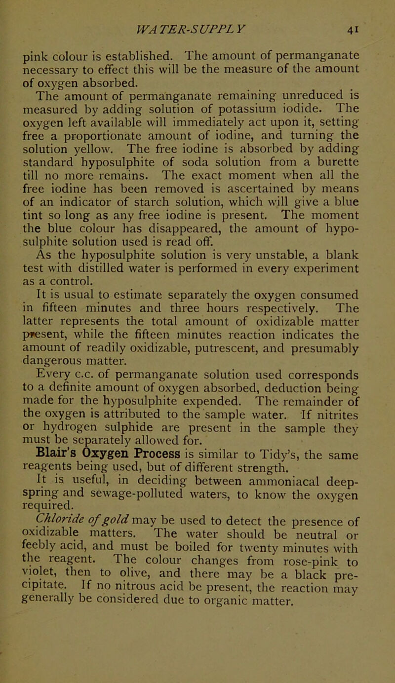 pink colour is established. The amount of permanganate necessary to effect this will be the measure of the amount of oxygen absorbed. The amount of permanganate remaining unreduced is measured by adding solution of potassium iodide. The oxygen left available will immediately act upon it, setting- free a proportionate amount of iodine, and turning the solution yellow. The free iodine is absorbed by adding standard hyposulphite of soda solution from a burette till no more remains. The exact moment when all the free iodine has been removed is ascertained by means of an indicator of starch solution, which will give a blue tint so long as any free iodine is present. The moment the blue colour has disappeared, the amount of hypo- sulphite solution used is read off. As the hyposulphite solution is very unstable, a blank test with distilled water is performed in every experiment as a control. It is usual to estimate separately the oxygen consumed in fifteen minutes and three hours respectively. The latter represents the total amount of oxidizable matter present, while the fifteen minutes reaction indicates the amount of readily oxidizable, putrescent, and presumably dangerous matter. Every c.c. of permanganate solution used corresponds to a definite amount of oxygen absorbed, deduction being made for the hyposulphite expended. The remainder of the oxygen is attributed to the sample water. If nitrites or hydrogen sulphide are present in the sample they must be separately allowed for. Blair’s Oxygen Process is similar to Tidy’s, the same reagents being used, but of different strength. It is useful, in deciding between ammoniacal deep- spring and sewage-polluted waters, to know the oxygen required. Chloride of gold may be used to detect the presence of oxidizable matters. The water should be neutral or feebly acid, and must be boiled for twenty minutes with the reagent. The colour changes from rose-pink to violet, then to olive, and there may be a black pre- cipitate. If no nitrous acid be present, the reaction may generally be considered due to organic matter.