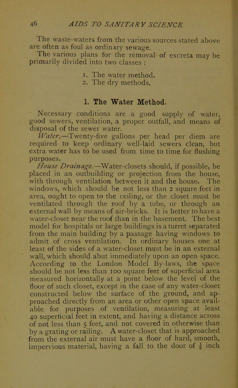 The waste-waters from the various sources stated above are often as foul as ordinary sewage. The various plans for the removal of excreta may be primarily divided into two classes : 1. The water method. 2. The dry methods. 1. The Water Method. Necessary conditions are a good supply of water, good sewers, ventilation, a proper outfall, and means of disposal of the sewer water. Water.—Twenty-five gallons per head per diem are required to keep ordinary well-laid sewers clean, but extra water has to be used from time to time for flushing purposes. House Drainage.—Water-closets should, if possible, be placed in an outbuilding or projection from the house, with through ventilation between it and the house. The windows, which should be not less than 2 square feet in area, ought to open to the ceiling, or the closet must be ventilated through the roof by a tube, or through an external wall by means of air-bricks. It is better to have a water-closet near the roof than in the basement. The best model for hospitals or large buildings is a turret separated from the main building by a passage having windows to admit of cross ventilation. In ordinary houses one at least of the sides of a water-closet must be in an external wall, which should abut immediately upon an open space. According to the London Model By-laws, the space should be not less than ioo square feet of superficial area measured horizontally at a point below the level of the floor of such closet, except in the case of any water-closet constructed below the surface of the ground, and ap- proached directly from an area or other open space avail- able for purposes of ventilation, measuring at least 40 superficial feet in extent, and having a distance across of not less than 5 feet, and not covered in otherwise than by a grating or railing. A water-closet that is approached from the external air must have a floor of hard, smooth, imoervious material, having a fall to the door of \ inch