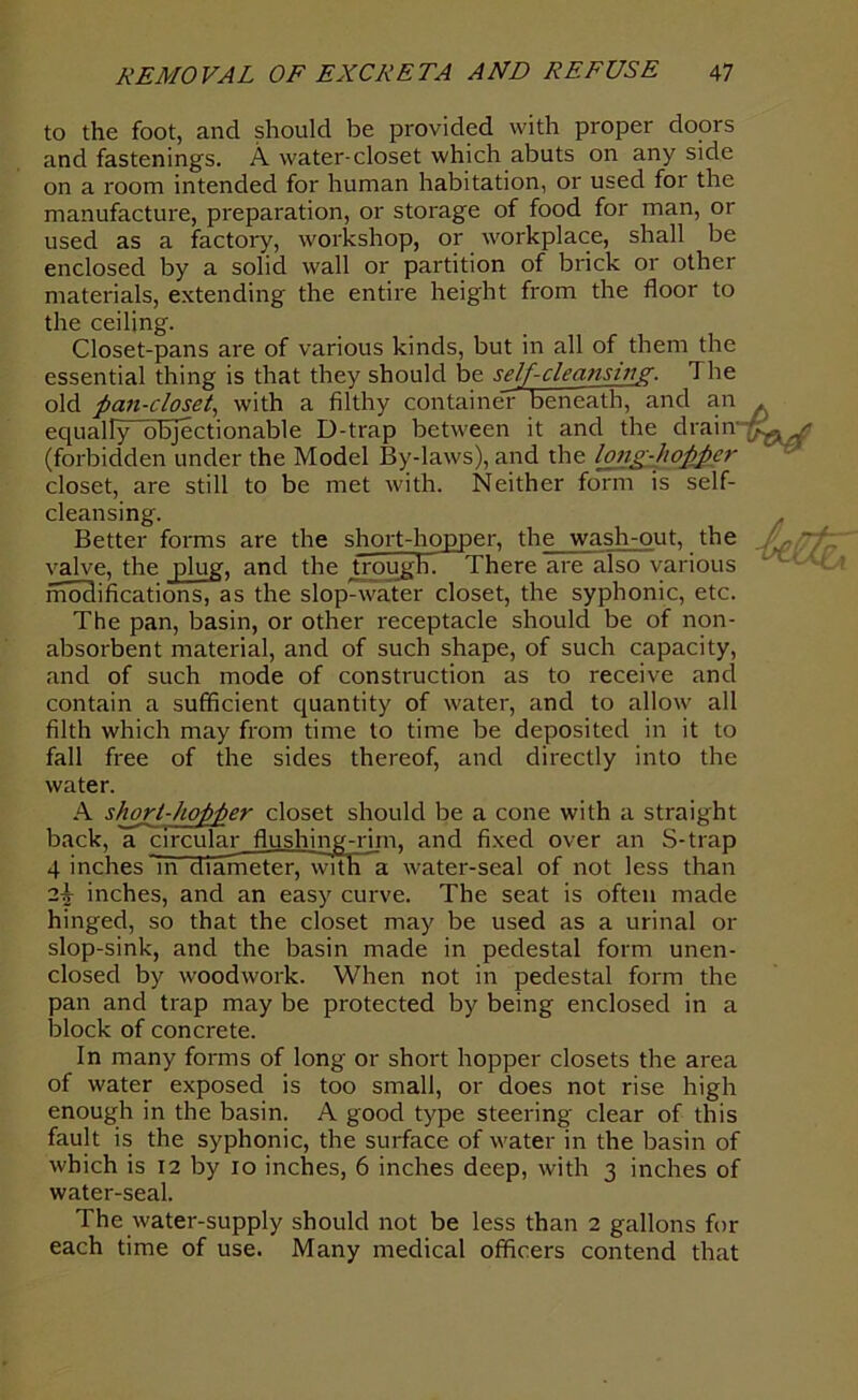 to the foot, and should be provided with proper doors and fastenings. A water-closet which abuts on any side on a room intended for human habitation, or used for the manufacture, preparation, or storage of food for man, or used as a factory, workshop, or workplace, shall be enclosed by a solid wall or partition of brick or other materials, extending the entire height from the floor to the ceiling. Closet-pans are of various kinds, but in all of them the essential thing is that they should be self-cleansing. The old pan-closet, with a filthy container beneath, and an equally objectionable D-trap between it and the drain (forbidden under the Model By-laws), and the hug-hopper closet, are still to be met with. Neither form is self- cleansing. Better forms are the short-hopper, the wash-out, the valve, the plug, and the trough There are also various modifications, as the slop^water closet, the syphonic, etc. The pan, basin, or other receptacle should be of non- absorbent material, and of such shape, of such capacity, and of such mode of construction as to receive and contain a sufficient quantity of water, and to allow all filth which may from time to time be deposited in it to fall free of the sides thereof, and directly into the water. A short-hopper closet should be a cone with a straight back, a circular flushing-rim, and fixed over an S-trap 4 inches ~m diameter, with a water-seal of not less than 2|- inches, and an easy curve. The seat is often made hinged, so that the closet may be used as a urinal or slop-sink, and the basin made in pedestal form unen- closed by woodwork. When not in pedestal form the pan and trap may be protected by being enclosed in a block of concrete. In many forms of long or short hopper closets the area of water exposed is too small, or does not rise high enough in the basin. A good type steering clear of this fault is the syphonic, the surface of water in the basin of which is 12 by io inches, 6 inches deep, with 3 inches of water-seal. The water-supply should not be less than 2 gallons for each time of use. Many medical officers contend that