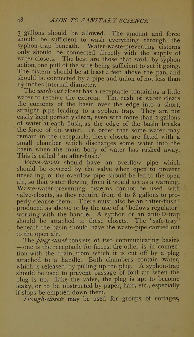 3 gallons should be allowed. The amount and force should be sufficient to wash everything through the syphon-trap beneath. Water-waste-preventing cisterns only should be connected directly with the supply of water-closets. The best are those that work by syphon action, one pull of the wire being sufficient to set it going. The cistern should be at least 4 feet above the pan, and should be connected by a pipe and union of not less than ij inches internal diameter. The wash-out closet has a receptacle containing a little water to receive the excreta. The rush of water clears the contents of the basin over the edge into a short, straight pipe leading to a syphon trap. They are not easily kept perfectly clean, even with more than 2 gallons of water at each flush, as the edge of the basin breaks the force of the water. In order that some water may remain in the receptacle, these closets are fitted with a small chamber which discharges some water into the basin when the main body of water has rushed away. This is called ‘ an after-flush.’ Valve-closets should have an overflow pipe which should be covered by the valve when open to prevent unsealing, or the overflow pipe should be led to the open air, so that water flowing from it would act as a warning. Waste-water-preventing cisterns cannot be used with valve-closets, as they require from 6 to 8 gallons to pro- perly cleanse them. There must also be an ‘ after-flush ’ produced as above, or by the use of a ‘ bellow's regulator ’ working with the handle. A syphon or an anti-D-trap should be attached to these closets. The ‘ safe-tray ’ beneath the basin should have the waste-pipe carried out to the open air. The plug-closet consists of two communicating basins — one is the receptacle for feces, the other is in connec- tion with the drain, from which it is cut off by a plug attached to a handle. Both chambers contain water, w'hich is released by pulling up the plug. A syphon-trap should be used to prevent passage of foul air when the plug is up. Like the valve, the plug is apt to become leaky, or to be obstructed by paper, hair, etc., especially if slops be emptied down them. Trough-closets may be used for groups of cottages,