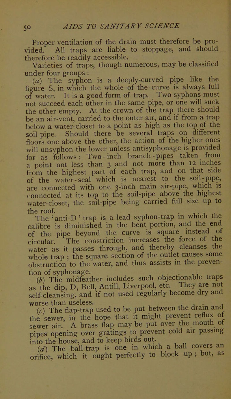 So Proper ventilation of the drain must therefore be pro- vided. All traps are liable to stoppage, and should therefore be readily accessible. Varieties of traps, though numerous, may be classified under four groups: (a) The syphon is a deeply-curved pipe like the figure S, in which the whole of the curve is always full of water. It is a good form of trap. Two syphons must not succeed each other in the same pipe, or one will suck the other empty. At the crown of the trap there should be an air-vent, carried to the outer air, and if from a trap below a water-closet to a point as high as the top of the soil-pipe. Should there be several traps on different floors one above the other, the action of the higher ones will unsyphon the lower unless antisyphonage is provided for as follows: Two-inch branch-pipes taken from a point not less than 3 and not more than 12 inches from the highest part of each trap, and on that side of the water-seal which is nearest to the soil-pipe, are connected with one 3_'nch main air-pipe, which is connected at its top to the soil-pipe above the highest water-closet, the soil-pipe being carried full size up to the roof. . . The ‘ anti-D ’ trap is a lead syphon-trap in which the calibre is diminished in the bent portion, and the end of the pipe beyond the curve is square instead of circular. The constriction increases the force of the water as it passes through, and thereby cleanses the whole trap ; the square section of the outlet causes some obstruction to the water, and thus assists in the preven- tion of syphonage. . (b) The midfeather includes such objectionable traps as the dip, D, Bell, Antill, Liverpool, etc. They are not self-cleansing, and if not used regularly become dry and worse than useless. , , . , (c) The flap-trap used to be put between the dram and the sewer, in the hope that it might prevent reflux of sewer air. A brass flap maybe put over the mouth of pipes opening over gratings to prevent cold air passing into the house, and to keep birds out. (d) The ball-trap is one in which a ball coveis an orifice, which it ought perfectly to block up ; but, as