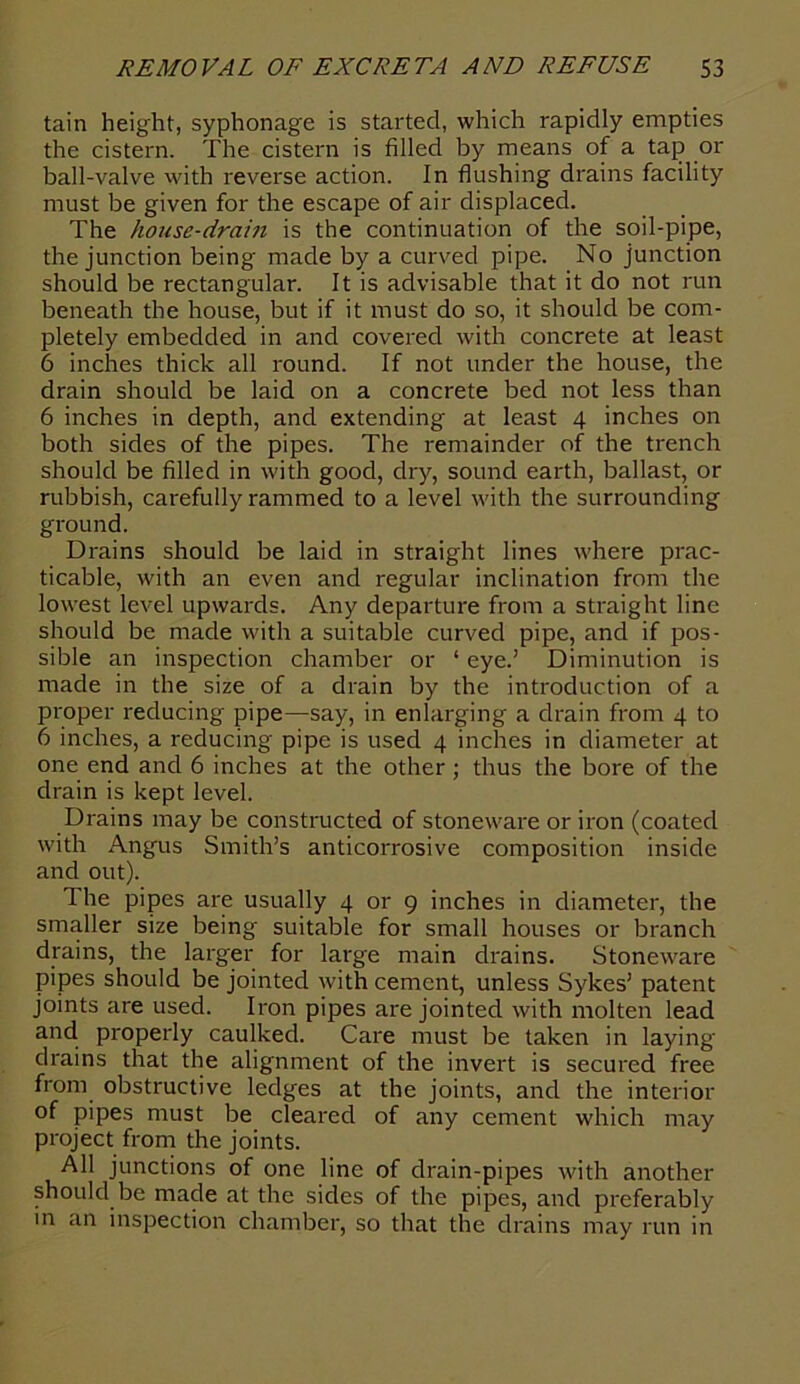 tain height, syphonage is started, which rapidly empties the cistern. The cistern is filled by means of a tap or ball-valve with reverse action. In flushing drains facility must be given for the escape of air displaced. The house-drain is the continuation of the soil-pipe, the junction being made by a curved pipe. No junction should be rectangular. It is advisable that it do not run beneath the house, but if it must do so, it should be com- pletely embedded in and covered with concrete at least 6 inches thick all round. If not under the house, the drain should be laid on a concrete bed not less than 6 inches in depth, and extending at least 4 inches on both sides of the pipes. The remainder of the trench should be filled in with good, dry, sound earth, ballast, or rubbish, carefully rammed to a level with the surrounding ground. Drains should be laid in straight lines where prac- ticable, with an even and regular inclination from the lowest level upwards. Any departure from a straight line should be made with a suitable curved pipe, and if pos- sible an inspection chamber or 1 eye.’ Diminution is made in the size of a drain by the introduction of a proper reducing pipe—say, in enlarging a drain from 4 to 6 inches, a reducing pipe is used 4 inches in diameter at one end and 6 inches at the other ; thus the bore of the drain is kept level. Drains may be constructed of stoneware or iron (coated with Angus Smith’s anticorrosive composition inside and out). The pipes are usually 4 or 9 inches in diameter, the smaller size being suitable for small houses or branch drains, the larger for large main drains. Stoneware pipes should be jointed with cement, unless Sykes’ patent joints are used. Iron pipes are jointed with molten lead and properly caulked. Care must be taken in laying drains that the alignment of the invert is secured free from obstructive ledges at the joints, and the interior of pipes must be cleared of any cement which may project from the joints. All junctions of one line of drain-pipes with another should be made at the sides of the pipes, and preferably in an inspection chamber, so that the drains may run in