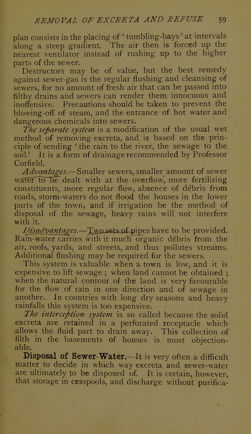 plan consists in the placing of ‘ tumbling-bays ’ at intervals along a steep gradient. The air then is forced up the nearest ventilator instead of rushing up to the higher parts of the sewer. Destructors may be of value, but the best remedy against sewer-gas is the regular flushing and cleansing of sewers, for no amount of fresh air that can be passed into filthy drains and sewers can render them innocuous and inoffensive. Precautions should be taken to prevent the blowing-off of steam, and the entrance of hot water and dangerous chemicals into sewers. The separate system is a modification of the usual wet method of removing excreta, and is based on the prin- ciple of sending ‘ the rain to the river, the sewage to the soil.’ It is a form of drainage recommended by Professor Corfield. s, smaller amount of sewer constituents, more regular flow, absence of debris from roads, storm-waters do not flood the houses in the lower parts of the town, and if irrigation be the method of disposal of the sewage, heavy rains will not interfere with it. Disadvantages.—Two-sets-.of pipes have to be provided. Rain-water carries with it much organic ddbris from the air, roofs, yards, and streets, and thus pollutes streams. Additional flushing may be required for the sewers. This system is valuable when a town is low, and it is expensive to lift sewage ; when land cannot be obtained ; when the natural contour of the land is very favourable for the flow of rain in one direction and of sewage in another. In countries with long dry seasons and heavy rainfalls this system is too expensive. The interception system is so called because the solid excreta are retained in a perforated receptacle which allows the fluid part to drain away. This collection of filth in the basements of houses is most objection- Disposal of Sewer-Water.—It is very often a difficult matter to decide in which way excreta and sewer-water are ultimately to be disposed of. It is certain, however, that storage in cesspools, and discharge without purifica- overflow* more fertilizing able.