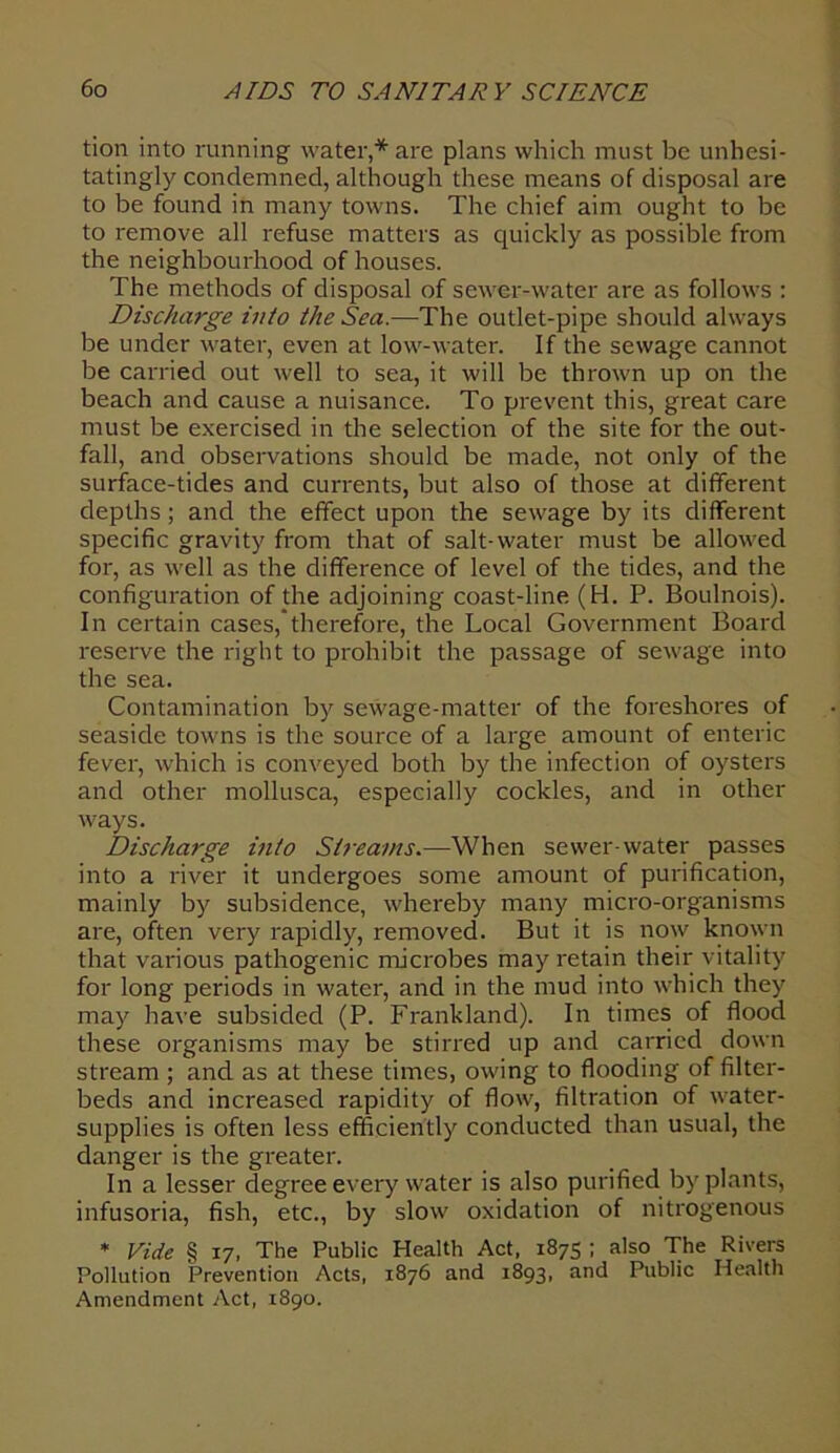 tion into running water,* are plans which must be unhesi- tatingly condemned, although these means of disposal are to be found in many towns. The chief aim ought to be to remove all refuse matters as quickly as possible from the neighbourhood of houses. The methods of disposal of sewer-water are as follows : Discharge into the Sea.—The outlet-pipe should always be under water, even at low-water. If the sewage cannot be carried out well to sea, it will be thrown up on the beach and cause a nuisance. To prevent this, great care must be exercised in the selection of the site for the out- fall, and observations should be made, not only of the surface-tides and currents, but also of those at different depths; and the effect upon the sewage by its different specific gravity from that of salt-water must be allowed for, as well as the difference of level of the tides, and the configuration of the adjoining coast-line (H. P. Boulnois). In certain cases,therefore, the Local Government Board reserve the right to prohibit the passage of sewage into the sea. Contamination by sewage-matter of the foreshores of seaside towns is the source of a large amount of enteric fever, which is conveyed both by the infection of oysters and other mollusca, especially cockles, and in other ways. Discharge into Streams.—-When sewer-water passes into a river it undergoes some amount of purification, mainly by subsidence, whereby many micro-organisms are, often very rapidly, removed. But it is now known that various pathogenic microbes may retain their vitality for long periods in water, and in the mud into which they may have subsided (P. Frankland). In times of flood these organisms may be stirred up and carried down stream ; and as at these times, owing to flooding of filter- beds and increased rapidity of flow, filtration of water- supplies is often less efficiently conducted than usual, the danger is the greater. In a lesser degree every water is also purified by plants, infusoria, fish, etc., by slow oxidation of nitrogenous * Vide § 17, The Public Health Act, 1875 ; also The Rivers Pollution Prevention Acts, 1876 and 1893, and Public Health Amendment Act, 1890.