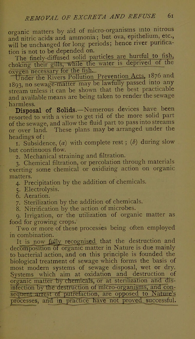 organic matters by aid of micro-organisms into nitious and nitric acids and ammonia; but ova, epithelium, etc., will be unchanged for long periods; hence river purifica- tion is not to be depended on. The finely-diffused solid particles are hurtful to fish, choking their gills, while the water is deprived of the oxygen necessary for the fish. Under the Rivers PnTlTihnn Prevention Acts, 1876 and 1893, no sewage-matter may be lawfully passed into any stream unless it can be shown that the best practicable and available means are being taken to render the sewage harmless. Disposal of Solids.—Numerous devices have been resorted to with a view to get rid ot the moie solid pait of the sewage, and allow the fluid part to pass into streams or over land. These plans may be arranged under the headings of: 1. Subsidence, (a) with complete rest ; (b) during slow but continuous flow. 2. Mechanical straining and filtration. 3. Chemical filtration, or percolation through materials exerting some chemical or oxidizing action on organic matters. 4. Precipitation by the addition of chemicals. 5. Electrolysis. 6. Aeration. 7. Sterilization by the addition of chemicals. 8. Nitrification by the action of microbes. 9. Irrigation, or the utilization of organic matter as food for growing crops. Two or more of these processes being often employed in combination. It is now hilly recognised that the destruction and decompositron oforganic matter in Nature is due mainly to bacterial action, and on this principle is founded the biological treatment of sewage which forms the basis of most modern systems of sewage disposal, wet or dry. Systems which aim at oxidation and destruction of organTc matier~l5yTh emreals, of at' sterilization and dis- infection by the destruction of microorganisms, and con- sequent arrest of putrefaction, are opposed to Nature’s processesTancfTn practice have not proved successful.
