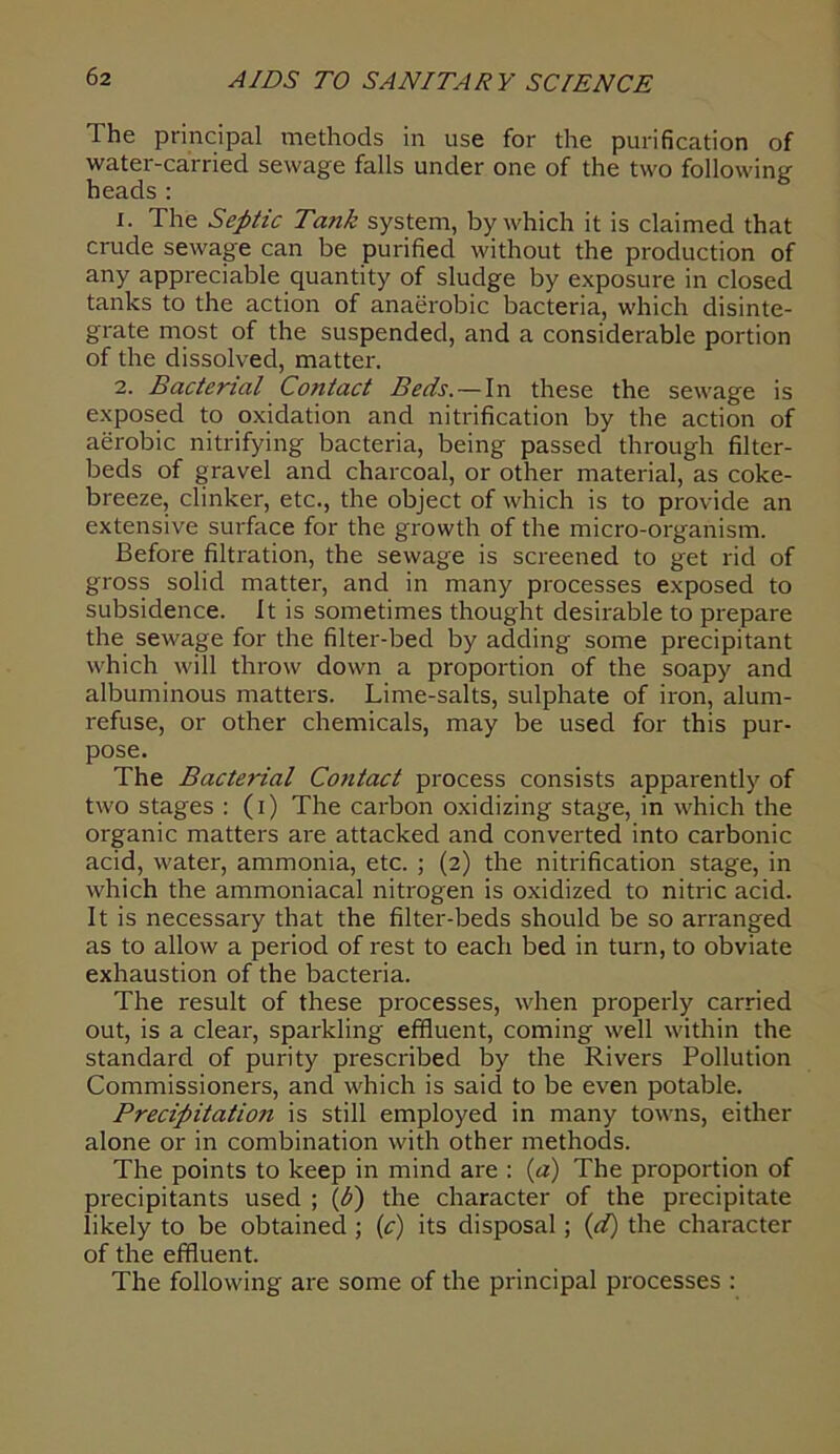 The principal methods in use for the purification of water-carried sewage falls under one of the two following heads : 1. The Septic Tank system, by which it is claimed that crude sewage can be purified without the production of any appreciable quantity of sludge by exposure in closed tanks to the action of anaei'obic bacteria, which disinte- grate most of the suspended, and a considerable portion of the dissolved, matter. 2. Bacterial Contact Beds. — In these the sewage is exposed to oxidation and nitrification by the action of aerobic nitrifying bacteria, being passed through filter- beds of gravel and charcoal, or other material, as coke- breeze, clinker, etc., the object of which is to provide an extensive surface for the growth of the micro-organism. Before filtration, the sewage is screened to get rid of gross solid matter, and in many processes exposed to subsidence. It is sometimes thought desirable to prepare the sewage for the filter-bed by adding some precipitant which will throw down a proportion of the soapy and albuminous matters. Lime-salts, sulphate of iron, alum- refuse, or other chemicals, may be used for this pur- pose. The Bacterial Contact process consists apparently of two stages : (i) The carbon oxidizing stage, in which the organic matters are attacked and converted into carbonic acid, water, ammonia, etc. ; (2) the nitrification stage, in which the ammoniacal nitrogen is oxidized to nitric acid. It is necessary that the filter-beds should be so arranged as to allow a period of rest to each bed in turn, to obviate exhaustion of the bacteria. The result of these processes, when properly carried out, is a clear, sparkling effluent, coming well within the standard of purity prescribed by the Rivers Pollution Commissioners, and which is said to be even potable. Precipitation is still employed in many towns, either alone or in combination with other methods. The points to keep in mind are : (a) The proportion of precipitants used ; (6) the character of the precipitate likely to be obtained ; (c) its disposal; (d) the character of the effluent. The following are some of the principal processes :