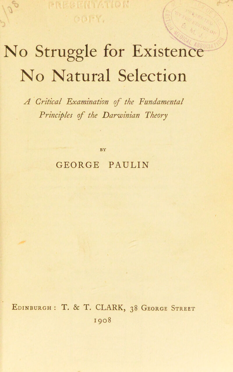 No Struggle for Existence No Natural Selection A Critical Examination of the Fundamental Principles of the Darwinian Theory GEORGE PAULIN Edinburgh : T. & T. CLARK, 38 George Street 1908
