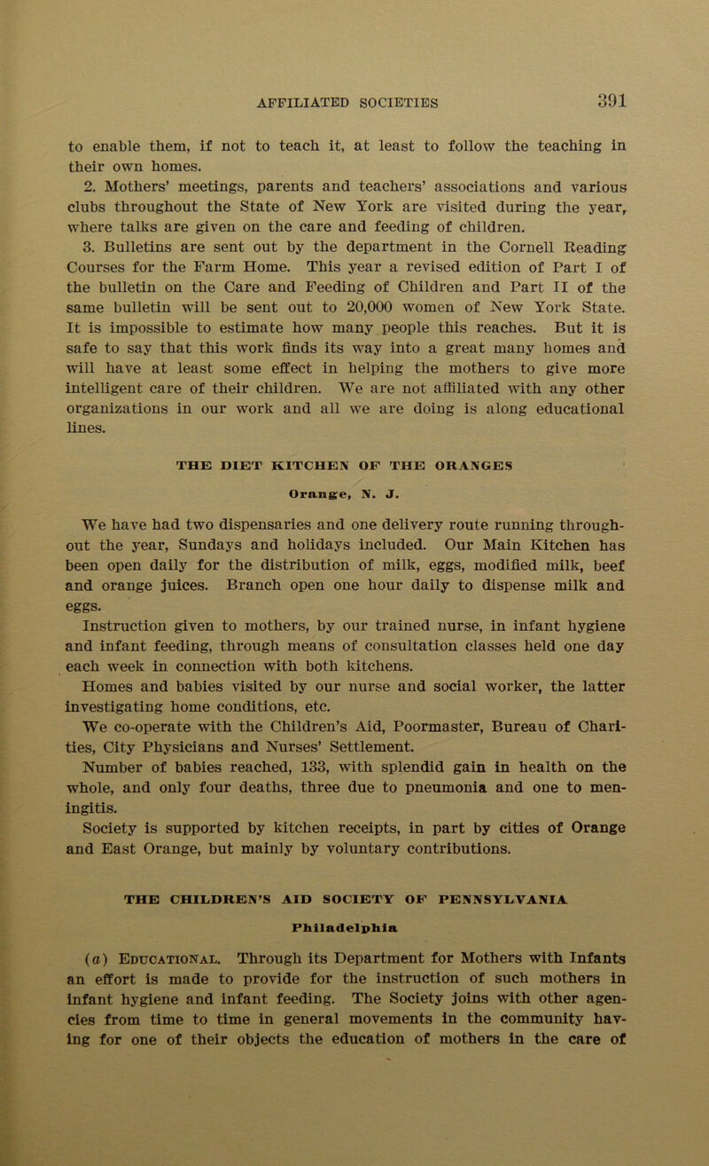 to enable them, if not to teach it, at least to follow the teaching in their own homes. 2. Mothers’ meetings, parents and teachers’ associations and various clubs throughout the State of New York are visited during the year, where talks are given on the care and feeding of children. 3. Bulletins are sent out by the department in the Cornell Reading Courses for the Farm Home. This year a revised edition of Part I of the bulletin on the Care and Feeding of Children and Part II of the same bulletin will be sent out to 20,000 women of New York State. It is impossible to estimate how many people this reaches. But it is safe to say that this work finds its way into a great many homes and will have at least some effect in helping the mothers to give more intelligent care of their children. We are not affiliated with any other organizations in our work and all we are doing is along educational lines. THE DIET KITCHEN OF THE ORANGES Orange, N. J. We have had two dispensaries and one delivery route running through- out the year, Sundays and holidays included. Our Main Kitchen has been open daily for the distribution of milk, eggs, modified milk, beef and orange juices. Branch open one hour daily to dispense milk and eggs. Instruction given to mothers, by our trained nurse, in infant hygiene and infant feeding, through means of consultation classes held one day each week in connection with both kitchens. Homes and babies visited by our nurse and social worker, the latter investigating home conditions, etc. We co-operate with the Children’s Aid, Poormaster, Bureau of Chari- ties, City Physicians and Nurses’ Settlement. Number of babies reached, 133, with splendid gain in health on the whole, and only four deaths, three due to pneumonia and one to men- ingitis. Society is supported by kitchen receipts, in part by cities of Orange and East Orange, but mainly by voluntary contributions. THE CHILDREN’S AID SOCIETY OF PENNSYLVANIA Philadelphia (a) Educational. Through its Department for Mothers with Infants an effort is made to provide for the instruction of such mothers in infant hygiene and infant feeding. The Society joins with other agen- cies from time to time in general movements in the community hav- ing for one of their objects the education of mothers in the care of