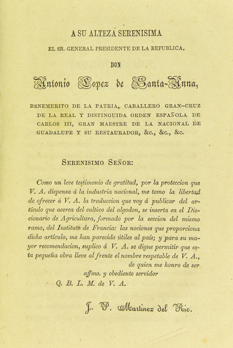 A SU ALTEZA SEEENISIMA EL SR. GENERAL PRESIDENTE DE LA REPUBLICA, DON 8§£#i«nw §§Î0.]M2 k BENEMERITO DE LA PATRIA, CABALLERO GRAN-CRUZ DE LA REAL T DISTINGUIDA ORDEN ESPAîvOLA DE CARLOS III, GRAN MAESTRE DE LA NACIONAL DE GUADALUPE T SU RESTAURADOR, &C., &C., &C. Serenisimo Senor: Como un leve testimonio de gratitud, por la proteccion que V. A. dispensa d la industria nacional, me tomo la libertad de ofrecer d V. A. la traduccion que voy d publicar del ar- tlculo que acerca del cultivo del algodon, se inserta en el Dic- cionario de Agricullura, formado por la seccion del mis?no ramo, del Instituto de Francia: las nociones que proporciona dicho articulo, me han parecido utiles al pals; y para su ma- yor recomendacion, suplico d V. A. se digne permitir que es- ta pequena obra lleve al f rente el nombre respetable de V. A., de quien me honro de ser affmo. y obediente servidor ' Q. B. L. M. de V. A. . (gÆqciüinez c)e£