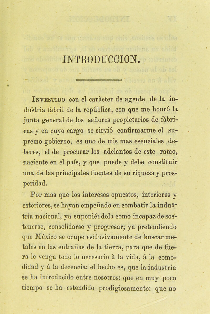 INTKODUCCIOÎT. Investido con el caràcter de agente de la in- dustria fabril de la republica, con que me honro la junta general de los senores propietarios de fâbri- cas y en cuyo cargo se sirviô confirmarme el su- premo gobierno, es uno de mis mas esenciales de- beres, el de procurar los adelantos de este ramo, naciente en el pais, y que puede y debe constituir una de las principales fuentes de su riqueza y pros- peridad. Por mas que los intereses opuestos, interiores y esteriores, se hayan empenado en combatir la indus* x \ tria nacional, ya suponiéndola como incapaz de sos- tenerse, consolidarse y progresar; ya pretendiendo que Mexico se ocupe esclnsivamente de buscarme- tales en las entranas de la tierra, para que de tue- ra le venga todo lo necesario à la vida, â la como- didad y â la decencia: el liecho es, que la industria se ha introducido entre nosotros: que en muy poco tiempo se ha estendido prodigiosamente: que no