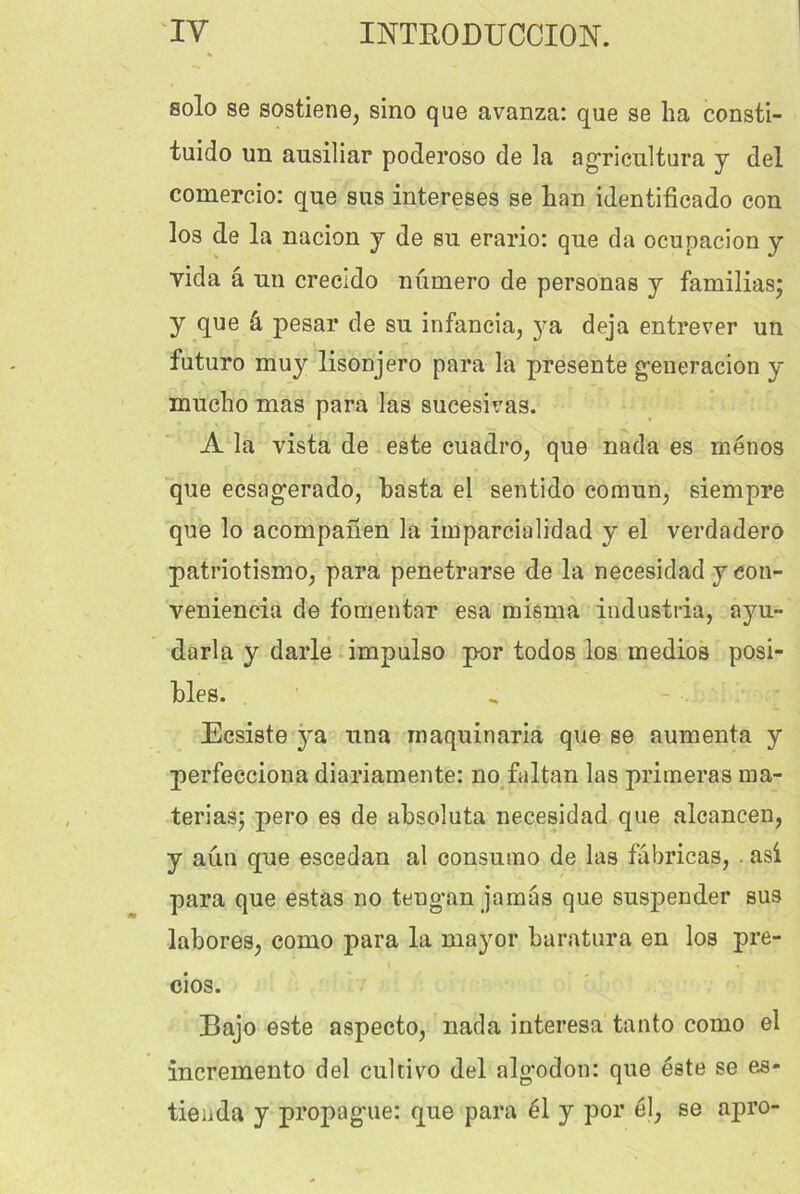 solo se sostiene, sino que avanza: que se ha consti- tuido un ausiliar poderoso de la agricultura y del comercio: que sus intereses se Lan identificado con los de la nacion y de su erario: que da ocupacion y vida â nu crecido numéro de personas y familias; y que â pesar de su infancia, ya déjà entrever un futuro muy lisonjero para la présente g-eneracion y mucho mas para las sucesivas. A la vista de este cuadro, que nada es menos que ecsag’erado, basta el sentido comun, siempre que lo acompahen la iinparcialidad y el verdadero patriotismo, para penetrarse de la neeesidad y con- veniencia de fomentar esa misma industria, ayu- darla y darle impulso pur todos los medios posi- bles. Ecsiste ya una maquinaria que se aumenta y perfecciona diariamente: no faltan las primeras ma- teriasj pero es de absoluta neeesidad que alcancen, y aun que escedan al consumo de las fâbricas, . asi para que estas no teng-an jamas que suspender sus labores, como para la mayor baratura en los pre- i cios. Bajo este aspecto, nada interesa tanto como el incremento del cultivo del alg*odon: que este se es- tieiida y propag'ue: que para él y por él, se apro-